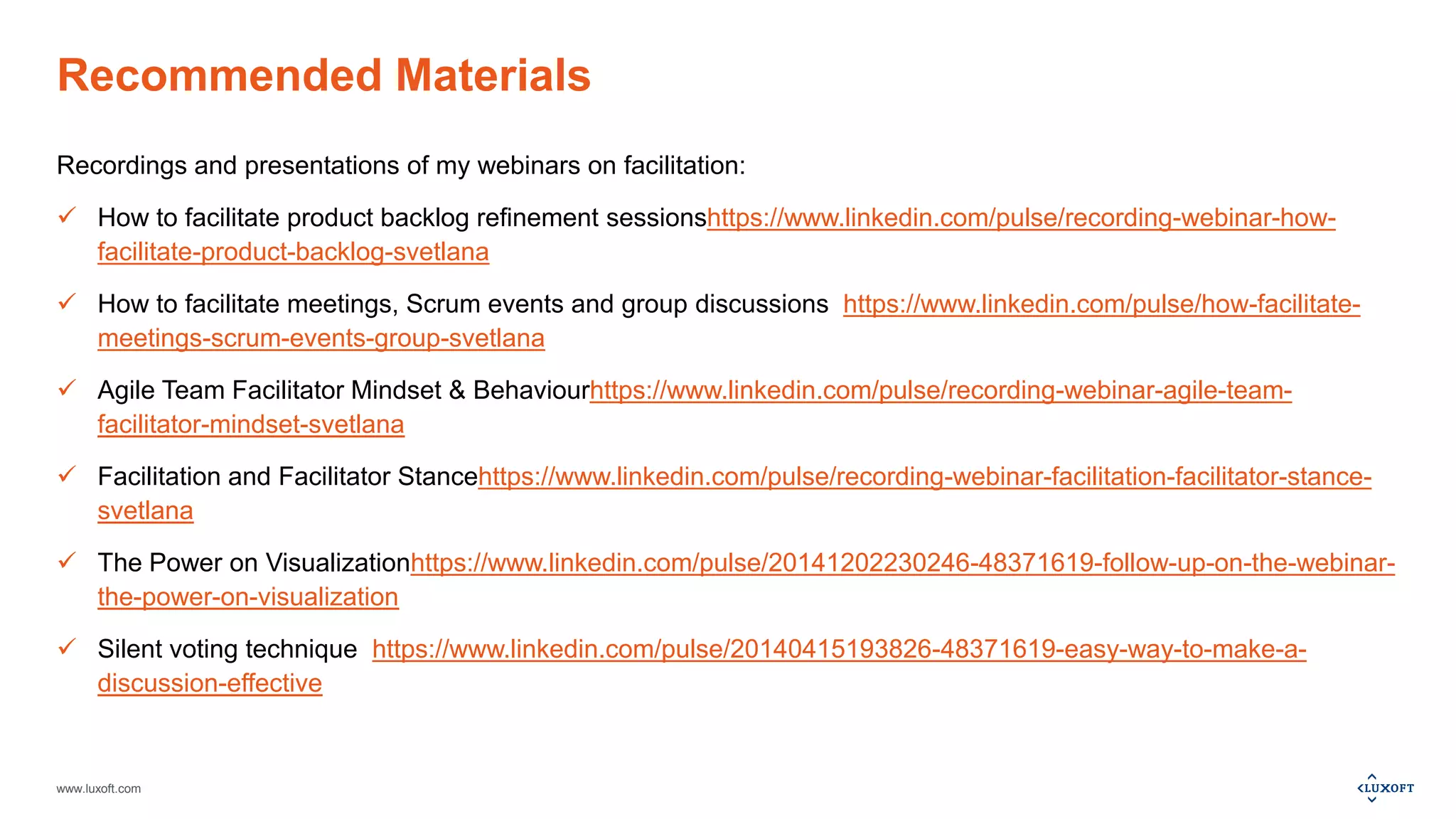 www.luxoft.com
Recommended Materials
Recordings and presentations of my webinars on facilitation:
 How to facilitate product backlog refinement sessionshttps://www.linkedin.com/pulse/recording-webinar-how-
facilitate-product-backlog-svetlana
 How to facilitate meetings, Scrum events and group discussions https://www.linkedin.com/pulse/how-facilitate-
meetings-scrum-events-group-svetlana
 Agile Team Facilitator Mindset & Behaviourhttps://www.linkedin.com/pulse/recording-webinar-agile-team-
facilitator-mindset-svetlana
 Facilitation and Facilitator Stancehttps://www.linkedin.com/pulse/recording-webinar-facilitation-facilitator-stance-
svetlana
 The Power on Visualizationhttps://www.linkedin.com/pulse/20141202230246-48371619-follow-up-on-the-webinar-
the-power-on-visualization
 Silent voting technique https://www.linkedin.com/pulse/20140415193826-48371619-easy-way-to-make-a-
discussion-effective
 