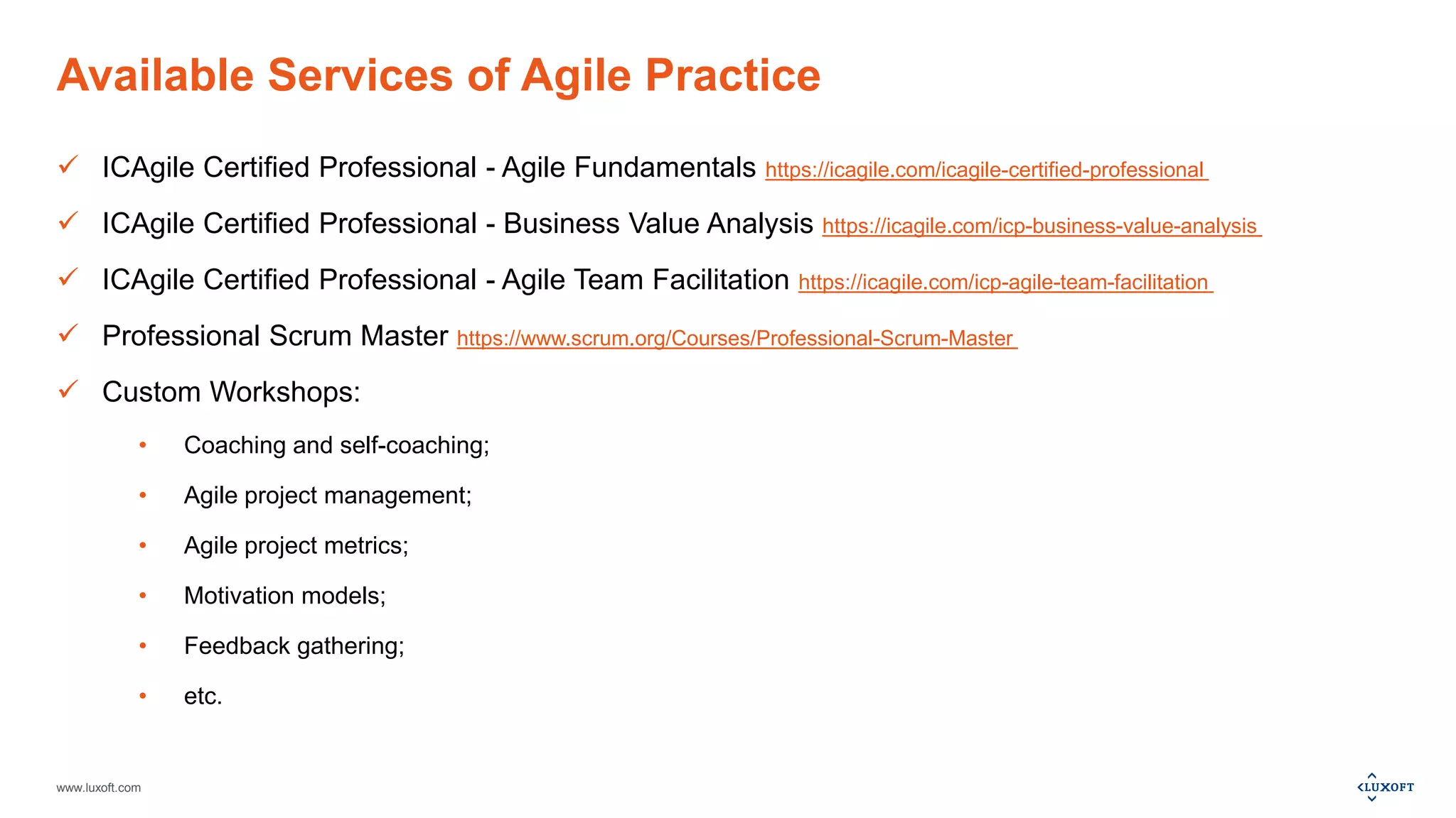 www.luxoft.com
Available Services of Agile Practice
 ICAgile Certified Professional - Agile Fundamentals https://icagile.com/icagile-certified-professional
 ICAgile Certified Professional - Business Value Analysis https://icagile.com/icp-business-value-analysis
 ICAgile Certified Professional - Agile Team Facilitation https://icagile.com/icp-agile-team-facilitation
 Professional Scrum Master https://www.scrum.org/Courses/Professional-Scrum-Master
 Custom Workshops:
• Coaching and self-coaching;
• Agile project management;
• Agile project metrics;
• Motivation models;
• Feedback gathering;
• etc.
 