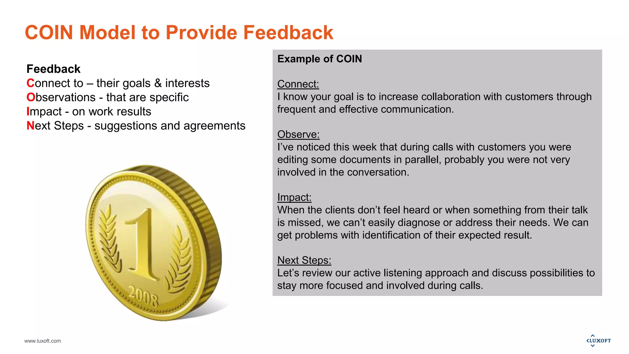 www.luxoft.com
COIN Model to Provide Feedback
Feedback
Connect to – their goals & interests
Observations - that are specific
Impact - on work results
Next Steps - suggestions and agreements
Example of COIN
Connect:
I know your goal is to increase collaboration with customers through
frequent and effective communication.
Observe:
I’ve noticed this week that during calls with customers you were
editing some documents in parallel, probably you were not very
involved in the conversation.
Impact:
When the clients don’t feel heard or when something from their talk
is missed, we can’t easily diagnose or address their needs. We can
get problems with identification of their expected result.
Next Steps:
Let’s review our active listening approach and discuss possibilities to
stay more focused and involved during calls.
 
