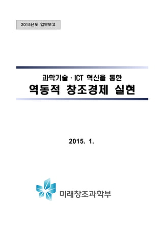 2015년도 업무보고
과학기술·ICT 혁신을 통한과학기술·ICT 혁신을 통한과학기술·ICT 혁신을 통한
역동적 창조경제 실현역동적 창조경제 실현역동적 창조경제 실현
2015. 1.
 
