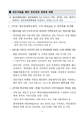 - 12 -
 창조거점을 통한 창조경제 생태계 확충
v 창조경제혁신센터․창조경제타운 등을중심으로‘지역 - 대기업 - 중소․벤처’가
상생하는 창조경제생태계를 조성하고, 성과를 조기에 창출
□ 지역별 ‘창조경제혁신센터’ 구축 완료(6월) 및 성과창출 본격화
◦ (핵심사업) 정부·지자체·대기업 협력하에 지역특성에 맞는 핵심사업 발굴
- 핵심사업 관련 기술·역량 검증, 사업가능성 검토, 비즈니스 모델 개발을
위한 시범 프로젝트 실증 등을 통해 성과 창출
* (전북) 탄소섬유 소재 버스 CNG(압축천연가스) 탱크 시범사업
(경북) 중소기업 적합 스마트팩토리 실증 등
◦ (원스톱 서비스) 아이디어수준및혁신센터별특징을고려한맞춤형지원
- 일반 아이디어*
, 기술창업**
등 수준별 맞춤형 지원 시스템 구축
* 6개월 챌린지 프로젝트(‘15년 97.5억원), Fast Track R&D(’15년 156억원) 등 활용
** 기술지주회사 등을 활용한 조인트벤처 설립, 창업전제형 R&D 지원 등
- 전담기업, 지자체, 성장사다리펀드 등과 연계하여 창업·벤처 펀드
조성하고, ‘파이낸스 존’을 설치하여 맞춤형 금융지원 안내ㆍ연결
- ‘법률지원창구’를 설치하여 아이디어 사업화 과정에서 발생하는
법률적 문제에 대한 전문상담 및 자문
- 전담기업의 마케팅 수단을 활용하여 창업·벤처기업 홍보 지원하고,
해외 현지 기관ㆍ프로그램(정부, 기업 등)을 활용하여 해외진출 지원
◦ (지역내 혁신역량 종합․연계) 혁신센터와 지역기관들의 역량을 결집
- 지역기관 전문가 등으로 ‘혁신지원코디네이터’를 구성하여 수요자
에게 최적의 지원기관을 안내ㆍ연결
* (예시) (입주) 창업보육센터, (성장) 테크노 파크, (수출) 수출지원센터 등
- 전국단위의 네트워킹(센터장․멘토 협의회 등)을 구축하고, 혁신센터간
협력을 통해 공모전 공동개최, 교육-시제품 역할 분담 등 추진
 