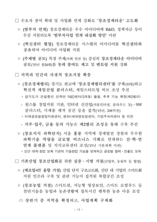 - 13 -
□ 수요자 참여 확대 및 사업화 연계 강화로 ‘창조경제타운’ 고도화
◦ (범부처 연계) 창조경제타운 우수 아이디어에 R&D, 정책자금 등이
우선 지원되도록 ‘범부처사업 연계 내실화 방안’ 마련
◦ (혁신센터 협업) 창조경제타운 시스템의 아이디어를 혁신센터와
공유하여 아이디어 사업화 지원
◦ (주제별 공모) 특정 주제(사회 안전 등) 중심의 창조경제타운 아이디어
공모(‘15년 총24회)를 통해 참여도 제고 및 멘토링 지원 강화
□ 지역과 민간의 자생적 창조거점 확충
◦ (창조경제밸리) 경기도 판교에 ‘창조경제밸리센터’를 구축(10월)하고
혁신적 게임산업 클러스터, 게임스타트업 허브 조성 추진
* 경기도가 건설중인 산학연 R&D센터(3개동) 활용, 추후 기능 확장(제2밸리)
- 원스톱 창업지원 기관, 인터넷 신산업(사물인터넷, 클라우드 등)․SW
클러스터, 시제품 제작 공간 등을 집적(‘15년, 208억원)
* 미래글로벌창업지원센터, 벤처1세대멘토링센터, 기업주치의센터 등 이전
- 거주·입주, 금융 등의 기능은 제2밸리 조성을 통해 구축 추진
◦ (창조지식 과학단지) 서울 홍릉 지역에 경제발전 경험과 우수한
과학기술 역량을 글로벌 비즈니스 기회로 연계하는 산·학·연
연계 플랫폼 및 지식교류센터 조성(‘15년 기본계획 마련)
* 인근 대학·창업 보육 기관의 기술창업 기능을 연계하고 글로벌 협력․진출도 모색
□ 기존산업 창조산업화를 위한 실증․시범 거점(산업부, 농림부 등 협업)
◦ (제조업+IT 융합 거점) 산업 단지 구조고도화, 산단 내 기업의 스마트화
지원 인프라 구축 및 관련 기능이 집적된 복합공간 조성
◦ (창조농업 거점) 스마트팜, 지능형 영상보안, 스마트 로컬푸드 등
첨단기술을 농업과 농촌생활에 접목시킨 행복한 농촌 마을 조성
⇨ 상반기 중 지역을 확정하고, 사업계획 구체화
 