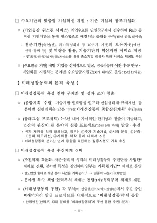 - 15 -
□ 수요기반의 맞춤형 기업혁신 지원 : 기존 기업의 창조기업화
◦ (기업공감 원스톱 서비스) 기업수요를 단일창구에서 접수하여 R&D 등
혁신 지원기관을 통해 원스톱으로 해결하는플랫폼 구축(‘15년신규, 65억원)
- 전문기관(출연(연), 과기특성화대 등 40여개 기관)의 보유자원(예산
인력 장비 등) 및 역량을 활용, 기술기반의 혁신지원 서비스 제공
* NTIS(국가과학기술지식정보서비스)를 통해 중소기업 이용자 특화 서비스 제공도 추진
◦ (수요발굴지원) 유망기업을선제적으로발굴, 공공기술의이전·후속연구․
사업화를 지원하는 분야별 수요발굴지원단(30개 내외)도 운영(‘15년 15억원)
【 미래성장동력의 본격 육성 】
□ 미래성장동력 육성 전략 구체화 및 성과 조기 창출
◦ (종합계획 수립) 기술개발·인력양성·인프라·산업생태계·규제개선 등
분야별 실행계획을 담은 ‘(가칭)미래성장동력 종합실천계획’ 수립(4월)
◦ (플래그십 프로젝트) 2~3년 내에 가시적인 단기성과 창출이 가능하고,
민간의 관심이 큰 분야의 실증 프로젝트(‘15년 6개 과제) 발굴․추진
* 민간 재원을 적극 활용하고, 정부는 ①추가 기술개발, ②시험·분석, ③인증·
표준화·제도개선, ④시제품 제작 등에 대해서 지원
* 미래성장동력 분야간 연계·융합을 촉진하는 실증사업도 기획·추진
□ 미래성장동력 육성 추진체계 정비
◦ (추진체계 효율화) 자문·협의체 성격의 미래성장동력 추진단을 사업단*
체제로 전환, 분야별 특성을 감안하여 일부는 기획·평가단** 체제로 운영
* 별도법인 형태로 해당 분야사업을 기획·관리 / ** 일종의 자문기구(非법인)
- 분야별 복수 책임·협력부처 체계는 전담(1개)·협력부처 체계로 재편
◦ (미래성장동력 통합) 각 부처(예: 산업엔진프로젝트(산업부))에서 추진 중인
미래먹거리 발굴 프로젝트를 단계적으로 ‘미래성장동력’에 통합
* 산업엔진(산업부) 13대 분야를 ‘미래성장동력’에 우선 통합 추진(1분기)
 