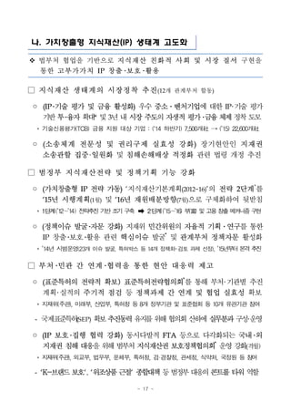 - 17 -
나. 가치창출형 지식재산(IP) 생태계 고도화
v 법부처 협업을 기반으로 지식재산 친화적 사회 및 시장 질서 구현을
통한 고부가가치 IP 창출 보호 활용
□ 지식재산 생태계의 시장정착 추진(12개 관계부처 합동)
◦ (IP 기술 평가 및 금융 활성화) 우수 중소․벤처기업에 대한 IP 기술 평가
기반투융자확대* 및3년내시장주도의자생적평가 금융체제정착도모
* 기술신용평가(TCB) 금융 지원 대상 기업 : (‘14 하반기) 7,500개社 → (’15) 22,600개社
◦ (소송체계 전문성 및 권리구제 실효성 강화) 장기현안인 지재권
소송관할 집중 일원화 및 침해손해배상 적정화 관련 법령 개정 추진
□ 범정부 지식재산전략 및 정책기획 기능 강화
◦ (가치창출형 IP 전략 가동) ‘지식재산기본계획(2012~16)’의 전략 2단계*
를
‘15년 시행계획(1월) 및 ‘16년 재원배분방향(7월)으로 구체화하여 뒷받침
* 1단계(’12～’14) 전략추진 기반 조기 구축 ➡ 2단계(’15～’16) 부(富) 및 고용 창출 메커니즘구현
◦ (정책이슈 발굴 자문 강화) 지재위 민간위원의 자율적 기획․연구를 통한
IP 창출 보호 활용 관련 핵심이슈 발굴*
및 관계부처 정책자문 활성화
* ’14년 시범운영(23개 이슈발굴, 특허박스 등 14개 정책화 검토 과제 선정), ’15년부터 본격추진
□ 부처 민관 간 연계 협력을 통한 현안 대응력 제고
◦ (표준특허의 전략적 확보) 표준특허전략협의회*
를 통해 부처 기관별 추진
계획 실적의 주기적 점검 등 정책과제 간 연계 및 협업 실효성 확보
* 지재위(주관), 미래부, 산업부, 특허청 등 8개 정부기관 및 표준협회 등 10개 유관기관 참여
- 국제표준특허(SEP) 확보추진동력유지를위해협의회산하에실무분과구성운영
◦ (IP 보호 집행 협력 강화) 동시다발적 FTA 등으로 다각화되는 국내 외
지재권 침해대응을위해범부처지식재산권보호정책협의회*
운영강화(격월)
* 지재위(주관), 외교부, 법무부, 문체부, 특허청, 검·경찰청, 관세청, 식약처, 국정원 등 참여
- ‘K-브랜드보호‘, ‘위조상품근절‘ 종합대책등범정부대응의콘트롤타워역할
 