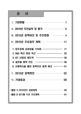 순 서
Ⅰ. 기관현황 1
Ⅱ. 2014년 추진실적 및 평가 5
Ⅲ. 2015년 정책여건 및 추진방향 9
Ⅳ. 2015년 주요업무 계획 11
1. 창조경제 성과창출 가속화 ··································· 11
2. R&D 혁신 현장 착근 ·············································· 20
3. ICT 산업의 재도약 ··················································34
4. 글로벌 협력 선도 ····················································46
5. 규제혁신을 통한 정책추진 동력 제고 ··················51
Ⅴ. 2015년 정책현안 52
Ⅵ. 기대효과 58
(별첨 1) 2015년도 입법계획 60
(별첨 2) 분기별 주요 추진계획 61
 
