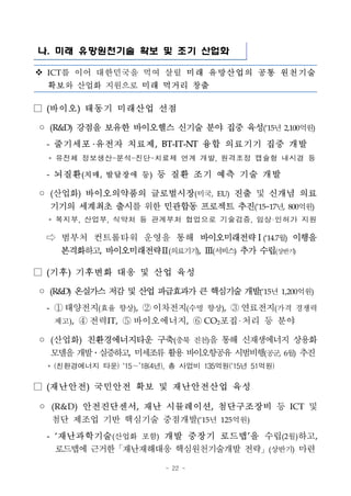 - 22 -
나. 미래 유망원천기술 확보 및 조기 산업화
v ICT를 이어 대한민국을 먹여 살릴 미래 유망산업의 공통 원천기술
확보와 산업화 지원으로 미래 먹거리 창출
□ (바이오) 태동기 미래산업 선점
◦ (R&D) 강점을 보유한 바이오헬스 신기술 분야 집중 육성(‘15년 2,100억원)
- 줄기세포 유전자 치료제, BT-IT-NT 융합 의료기기 집중 개발
* 유전체 정보생산-분석-진단-치료제 연계 개발, 원격조정 캡슐형 내시경 등
- 뇌질환(치매, 발달장애 등) 등 질환 조기 예측 기술 개발
◦ (산업화) 바이오의약품의 글로벌시장(미국, EU) 진출 및 신개념 의료
기기의 세계최초 출시를 위한 민관합동 프로젝트 추진(’15~17년, 800억원)
* 복지부, 산업부, 식약처 등 관계부처 협업으로 기술검증, 임상·인허가 지원
⇨ 범부처 컨트롤타워 운영을 통해 바이오미래전략Ⅰ(‘14.7월) 이행을
본격화하고, 바이오미래전략Ⅱ(의료기기), Ⅲ(서비스) 추가 수립(상반기)
□ (기후) 기후변화 대응 및 산업 육성
◦ (R&D) 온실가스저감및산업파급효과가큰핵심기술개발(‘15년 1,200억원)
- ① 태양전지(효율 향상), ② 이차전지(수명 향상), ③ 연료전지(가격 경쟁력
제고), ④ 전력IT, ⑤ 바이오에너지, ⑥ CO2포집 처리 등 분야
◦ (산업화) 친환경에너지타운 구축(충북 진천)을 통해 신재생에너지 상용화
모델을개발․실증하고, 미세조류활용바이오항공유시범비행(공군, 6월) 추진
* (친환경에너지 타운) ‘15∼’18(4년), 총 사업비 135억원(‘15년 51억원)
□ (재난안전) 국민안전 확보 및 재난안전산업 육성
◦ (R&D) 안전진단센서, 재난 시뮬레이션, 첨단구조장비 등 ICT 및
첨단 제조업 기반 핵심기술 중점개발(‘15년 125억원)
- ‘재난과학기술(산업화 포함) 개발 중장기 로드맵’을 수립(2월)하고,
로드맵에 근거한「재난재해대응 핵심원천기술개발 전략」(상반기) 마련
 