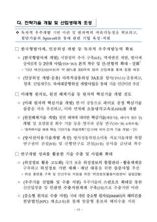 - 24 -
다. 전략기술 개발 및 산업생태계 조성
v 독자적 우주개발 기반 마련 및 원자력의 지속가능성을 확보하고,
첨단기술의 S pin-off를 통해 관련 기업 육성 지원
□ 한국형발사체, 인공위성 개발 등 독자적 우주개발능력 확보
◦ (한국형발사체 개발) 시험설비 추가 구축(4종), 액체엔진 개발, 발사체
상세설계등2단계 사업(‘15.8~’18.3) 본격 착수 및 산-연협력 확대․강화*
* ‘15년 예산(2,555억원)의 약 86%를 300여개 참여 산업체를 통해 집행 예정
◦ (인공위성 개발·운용) 다목적실용위성 3A호를 발사(‘15년초)·운용하고,
향후 산업체주도 차세대중형위성 개발사업을 통해 기술 민간이전추진
□ 미래형 원자로, 원전 해체기술 등 원자력 핵심기술 개발 선도
◦ (미래 원자력 핵심기술 개발) 한·미 공동으로 파이로 공정 핵심기술
실증을 지속 추진하고, 이와 연계해 소듐냉각고속로(SFR)를 개발
◦ (원전해체기술 개발) 원전 해체에 대비한 핵심기술(제염기술, 레이저 절단 등)
개발 및 오염물질 회수 기술 등을 영국과 공동 연구(‘15~’18, 6개과제)
* ‘원자력시설 해체 핵심 기반기술 개발계획’(’12.11)에 의거 21개 기술 개발(～’21)
◦ (방사선이용기술개발 촉진) 방사성동위원소이용 치료기술개발 복합
연구센터 건설(8월) 및 신형연구로 건설(11월) 공사를 금년내 착수
□ 연구개발 성과를 활용한 기술 수출 및 사업화 확대
◦ (위성정보 활용 고도화) 국가 보유 위성정보의 통합관리․활용체계를
구축하고 위성정보 기반 재해․재난 대응을 위한 실증사업 추진
* 위성 플랫폼 구축 및 민간수요 지원을 위한 ‘위성정보활용지원센터’ 설립(2월)
◦ (우주기술 산업화 및 수출 지원) 우주기술의 스핀오프 확대를 통한
신산업창출 및 민관연 수출지원체계 구축(2월)으로 수출기반 마련
◦ (중소형 원자로 수출 지원) 국내개발중소형 원자로(SMART)의 해외진출
전담법인(S PC) 개소(1월)를 통해 맞춤형 홍보와 해외수출 지원
 
