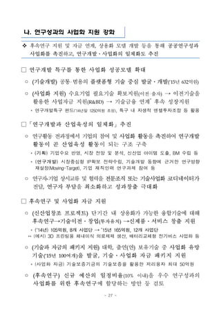 - 27 -
나. 연구성과의 사업화 지원 강화
v 후속연구 지원 및 자금 연계, 상용화 모델 개발 등을 통해 공공연구성과
사업화를 촉진하고, 연구개발․사업화의 일체화도 추진
□ 연구개발 특구를 통한 사업화 성공모델 확대
◦ (기술개발) 공통 범용의 플랫폼형 기술 중심 발굴․개발(‘15년 632억원)
◦ (사업화 지원) 수요기업 필요기술 확보지원(이전 출자) → 이전기술을
활용한 사업자금 지원(R&BD) → 기술금융 연계*
후속 성장지원
* 연구개발특구 펀드(‘14년말 1250억원 조성), 특구 내 자생적 엔젤투자조합 등 활용
□「연구개발과 산업육성의 일체화」추진
◦ 연구활동 전과정에서 기업의 참여 및 사업화 활동을 촉진하여 연구개발
활동이 곧 산업육성 활동이 되는 구조 구축
* (기획) 기업수요 반영, 시장 전망 및 분석, 신산업 아이템 도출, BM 수립 등
* (연구개발) 시장중심형 IP확보 전략수립, 기술개발 동향에 근거한 연구방향
재설정(Moving-Target), 기업 재직인력 연구과제 참여 등
◦ 연구자-기업상시교류및협력을전문조직 또는 기술사업화 코디네이터가
전담, 연구자 부담을 최소화하고 성과창출 극대화
□ 후속연구 및 사업화 자금 지원
◦ (신산업창조 프로젝트) 단기간 내 상용화가 가능한 융합기술에 대해
후속연구→기술이전․창업(투자유치) →신제품․서비스 창출 지원
* (‘14년) 105억원, 8개 사업단 → ’15년 165억원, 12개 사업단
** (예시) 3D 프린팅용 체내이식 의료제제 생산, 배터리교체형 전기버스 사업화 등
◦ (기술과 자금의 패키지 지원) 대학, 출연(연) 보유기술 중 사업화 유망
기술(‘15년 100여개)을 발굴, 기술․사업화 자금 패키지 지원
* (사업화 자금) 기술보증기금의 기술보증을 활용한 저리융자 최대 50억원
◦ (후속연구) 신규 예산의 일정비율(10% 이내)을 우수 연구성과의
사업화를 위한 후속연구에 할당하는 방안 등 검토
 