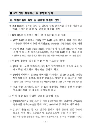 - 35 -
 ICT 산업 체질개선 및 경쟁력 강화
가. 핵심기술력 확보 및 글로벌 표준화 선도
v ICT R&D의 성과를 높일 수 있도록 중소·중견기업 지원을 강화하고
미래 유망기술 개발 및 글로벌 표준화 선도
□ ICT R&D 지원방식 혁신 및 중소기업 지원 강화
◦ (ICT R&D 지원방식 개편) ICT R&D 성과 제고를 위해 기존 단순
기술분류 위주에서 추진 목적별(원천, 공공융합, 기업지원)로 전면 개편
◦ (중기 ICT R&D Fast-Track) 중소기업이 필요한 R&D는 수시로
신청 받아 신속 지원(3개월내)하며, 중소기업 R&D 비중 지속 확대
* 신규지원 R&D 예산 중 ICT 중소·중견기업 비중 확대(`14년 25% → `15년 30%)
□ 혁신형 신산업 육성을 위한 미래 선도기술 개발
◦ (미래 유․무선 네트워크) 5G, IoT, 양자정보통신, 광소자 부품 등
유․무선 네트워크 핵심기술 경쟁력 확보
◦ (차세대 디바이스 및 SW) 웨어러블 디바이스 및 3D 프린팅, 고성능
빅데이터 처리 플랫폼, 대용량 클라우드 저장기술 등 요소기술 개발
* 창의․감성 디바이스 제품화를 위한 핵심기술개발 및 기반 구축 추진(‘15년 70억원)
◦ (ICT 융합) 스마트카, 드론 등 ICT 융합기술 확보를 통한 타산업의
고부가가치화 및 새로운 성장동력 확보
□ 미래 유망 ICT 산업의 글로벌 표준화 선도
◦ (사실표준화기구 대응) IoT 등 미래 유망분야의 경우 국내포럼 운영(30개),
전문가풀 구축(250명)을 통해 W3C, oneM2M 등 표준화 기구 대응
◦ (ITU-T 대응) 5G 등 ICT 신기술 분야의 경우 글로벌 표준 주도권
확보를 위해 핵심 표준화과제, 표준화로드맵 등을 적극 제안
* 5G 기술 한·중 공동연구 추진, ITU-T 표준화로드맵 및 비전 제안(6월, TSAG)
 