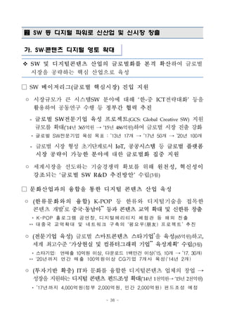 - 38 -
 SW 등 디지털 파워로 신산업 및 신시장 창출
가. SW․콘텐츠 디지털 영토 확대
v S W 및 디지털콘텐츠 산업의 글로벌화를 본격 확산하여 글로벌
시장을 공략하는 핵심 산업으로 육성
□ SW 메이저리그(글로벌 핵심시장) 진입 지원
◦ 시장규모가 큰 시스템SW 분야에 대해 ‘한-중 ICT전략대화’ 등을
활용하여 공동연구 수행 등 정부간 협력 추진
- 글로벌 S W전문기업 육성 프로젝트(GCS: Global Creative SW) 지원
규모를 확대(’14년 365억원 → ’15년 486억원)하여 글로벌 시장 진출 강화
* 글로벌 SW전문기업 육성 목표 : ’13년 17개 → ’17년 50개 → ’20년 100개
- 글로벌 시장 형성 초기단계로서 IoT, 공공시스템 등 글로벌 플랫폼
시장 공략이 가능한 분야에 대한 글로벌화 집중 지원
◦ 세계시장을 선도하는 기술경쟁력 확보를 위해 원천성, 혁신성이
강조되는 ‘글로벌 S W R&D 추진방안’ 수립(3월)
□ 문화산업과의 융합을 통한 디지털 콘텐츠 산업 육성
◦ (한류문화와의 융합) K-POP 등 한류와 디지털기술을 접목한
콘텐츠 개발*
로 중국·동남아**
등과 콘텐츠 교역 확대 및 신한류 창출
* K-POP 홀로그램 공연장, 디지털헤리티지 체험관 등 해외 진출
** 대중국 교역확대 및 네트워크 구축의 ‘펑요우(朋友) 프로젝트’ 추진
◦ (전문기업 육성) 글로벌 스마트콘텐츠 스타기업*
을 육성(65억원)하고,
세계 최고수준 ‘가상현실 및 컴퓨터그래픽 기업**
육성계획’ 수립(3월)
* 스타기업:　연매출 10억원 이상, 다운로드 1백만건 이상(’15. 10개 → ’17. 30개)
** `20년까지 연간 매출 100억원이상 CG기업 7개사 육성('14년 2개)
◦ (투자기반 확충) IT와 문화를 융합한 디지털콘텐츠 업체의 창업 →
성장을지원하는디지털 콘텐츠 펀드조성 확대(’14년1천억원→’15년2천억원)
* ’17년까지 4,000억원(정부 2,000억원, 민간 2,000억원) 펀드조성 예정
 