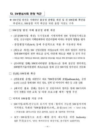 - 40 -
다. SW중심사회 현장 착근
v SW산업 발전을 저해하던 불공정 관행을 개선 및 친 SW문화 확산을
추진하고, SW융합 지역 확산을 위한 융합 거점도 구축
□ S W산업 발전 저해 불공정 관행 개선
◦ (공공S W사업 개선) 국가정보화 시행계획에 SW 영향평가제도를
반영, 공공사업의 기획단계부터 민간시장에 미치는 부정적 영향을 평가
- 중앙행정기관(54개) 등에 우선적으로 적용 후 적용대상 확대
◦ (하도급 개선) SW 산업진흥법 개정(12.9)에 이어 하위 법령의 개정*을
통해SW사업의 전부 하도급 금지, 다단계 하도급 제한 등 본격 추진.
* 하도급제한・재하도급예외사유, 공동수급유도비율, 하도급계약 준수실태 보고 의무화 등
◦ (모니터링 강화) SW모니터링단 운영(1월~)을 통해 불공정 행위개선,
SW발주기술지원센터 개소(5월)를 통해 공공 SW사업 발주관리 전문화
□ 친(親) S W문화 확산
◦ (전용포털 운영) 대한민국 대표 SW중심사회 포털(software.kr) 운영
(1.15일오픈)을통해SW 최신정보, 정책및아이디어제안등소통강화
◦ (대국민 홍보 강화) 방송사 및 포털사와의 협력을 통해 SW가치와
인식 전환을 위한 교육 및 다큐 프로그램 제작․방영 추진
□ 지역의 S W융합 거점 구축
◦ SW기업-대학-연구소의 유기적 연계․협력이 가능한 SW집적지에
지역별로 특화된 S W융합클러스터 조성(‘14년 3개 → ’15년 5개)
* (지원내용) 클러스터당 연간 20억원, 5년간 총 100억원 국비지원
◦ ICT․SW융합으로 조선․해양 분야 재도약을 위한 Industry
4.0 추진(울산시, ‘15년 예비타당성 대상사업, 총사업비 1,825억원)
 