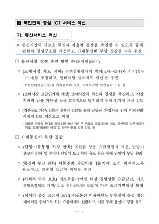 - 41 -
 국민편익 중심 ICT 서비스 혁신
가. 통신서비스 혁신
v 통신시장의 새로운 혁신과 자율적 경쟁을 촉진할 수 있도록 규제
완화와 경쟁구조를 개선하고, 가계통신비 부담 경감을 지속 추진
□ 통신시장 경쟁 촉진 방안 수립·시행(2분기)
◦ (도매시장 제도 정비) 경쟁상황평가의 범위(소매→도매)와 시기(정시
→수시)를 조정하고, 인터넷망 접속제도 개선*
을 추진
* 무선인터넷망(LTE)을 접속범위에 포함, 트래픽기반 정산방식 도입 등
◦ (소매시장 요금인가제 개선) 소매시장에 혁신과 경쟁을 촉진하고, 시장
지배력 남용 가능성 등을 효과적으로 방지하기 위해 인가제 개선 검토
◦ (경쟁구조개선) 알뜰폰경쟁력강화*를통해알뜰폰 가입자를전체 이동전화
시장의 10% 이상으로 확대
* 알뜰폰 유통망 확대를 위해 LTE·청년 계층 주 목표로 포털사이트 개설, 도매제공 의무사업자
제도 일몰(’16.9월) 연장 및 전파사용료 감면 검토 등
□ 가계통신비 부담 경감
◦ (단말기유통법 시장 안착) 지원금 상응 요금할인제 개선, 단말기
출고가인하및중저가단말기보급확대유도등을통해단말기 부담 완화
◦ (통신비 부담 완화) 이동전화 가입비를 1분기에 조기 폐지하도록
유도하고, 맞춤형 요금제 확대를 추진
◦ (사회적 약자 보호) 저소득층·장애인 대상 결합상품 요금감면, 기초
생활보장제도 개편(‘14.12, 중위소득기준 도입)에 따른 요금감면대상 확대
◦ (데이터 중심 요금제 도입) 이동통신 이용패턴을 반영하여 음성 대신
데이터를중심으로하는요금체계로전환하고, 이를통해통신비경감유도
 