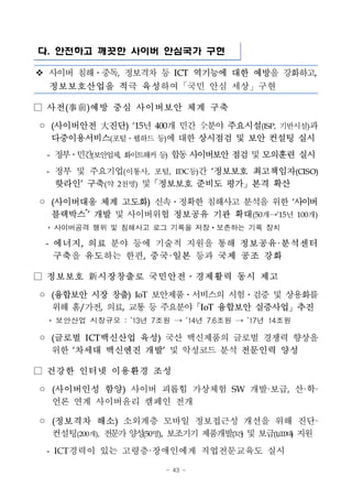 - 43 -
다. 안전하고 깨끗한 사이버 안심국가 구현
v 사이버 침해ㆍ중독, 정보격차 등 ICT 역기능에 대한 예방을 강화하고,
정보보호산업을 적극 육성하여「국민 안심 세상」구현
□ 사전(事前)예방 중심 사이버보안 체계 구축
◦ (사이버안전 大진단) `15년 400개 민간 全분야 주요시설(ISP, 기반시설)과
다중이용서비스(포털ㆍ웹하드 등)에 대한 상시점검 및 보안 컨설팅 실시
- 정부ㆍ민간(보안업체, 화이트해커등) 합동사이버보안점검및모의훈련 실시
- 정부 및 주요기업(이통사, 포털, IDC등)간 ‘정보보호 최고책임자(CISO)
핫라인’ 구축(약 2천명) 및「정보보호 준비도 평가」본격 확산
◦ (사이버대응 체계 고도화) 신속ㆍ정확한 침해사고 분석을 위한 ‘사이버
블랙박스*
’ 개발 및 사이버위협 정보공유 기관 확대(50개→’15년 100개)
* 사이버공격 행위 및 침해사고 로그 기록을 저장ㆍ보존하는 기록 장치
- 에너지, 의료 분야 등에 기술적 지원을 통해 정보공유·분석센터
구축을 유도하는 한편, 중국·일본 등과 국제 공조 강화
□ 정보보호 新시장창출로 국민안전․경제활력 동시 제고
◦ (융합보안 시장 창출) IoT 보안제품ㆍ서비스의 시험ㆍ검증 및 상용화를
위해 홈/가전, 의료, 교통 등 주요분야「IoT 융합보안 실증사업」추진
* 보안산업 시장규모 : ’13년 7조원 → ’14년 7.6조원 → ’17년 14조원
◦ (글로벌 ICT백신산업 육성) 국산 백신제품의 글로벌 경쟁력 향상을
위한 ‘차세대 백신엔진 개발’ 및 악성코드 분석 전문인력 양성
□ 건강한 인터넷 이용환경 조성
◦ (사이버인성 함양) 사이버 괴롭힘 가상체험 SW 개발·보급, 산·학·
언론 연계 사이버윤리 캠페인 전개
◦ (정보격차 해소) 소외계층 모바일 정보접근성 개선을 위해 진단·
컨설팅(200개), 전문가양성(50명), 보조기기 제품개발(3건) 및 보급(1,000대) 지원
- ICT경력이 있는 고령층·장애인에게 직업전문교육도 실시
 