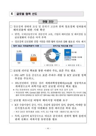 - 46 -
4 글로벌 협력 선도
현황 진단
□ 창조경제 생태계 조성 및 분위기 고조와 함께 창조경제 성과물의
해외진출에 대한 기대 확산
◦ 반면, 국제공동연구와 전문인력 교류, 기업의 해외진출 및 해외창업 등
글로벌화의 수준은 아직 부족
◦ 창조경제 글로벌화 종합 지원을위한협력 인프라 강화 필요성 지속 제기
정부 R&D 국제협력분야 비중 벤처기업 해외진출 현황
< 해외진출 여부 > < 해외진출 유형 >
□ 글로벌 리더십 확보를 통한 아젠다 주도, 표준 주도 필요
◦ ITU APT 등을 중심으로 표준 주파수 개발 등 ICT 글로벌 정책
추진을 주도하고,
◦ ITU전권회의 경험을 살려 세계과학정상회의(10월)를 성공적으로
개최함으로써 과학기술 ICT 글로벌 리더십 확보 필요
※ ITU 전권회의의 성공적 개최로 글로벌 ICT 정책 외교 강국 도약
* 부산선언문 채택, Connect 2020 결의문, ITU 표준화총국장 당선, 7회연속 ITU 이사국 진출,
26개 국가와 양자회담 및 15건의 ICT 협력 MoU 체결, 중소 벤처기업 수출계약 3천만불 달성 등
□ 글로벌 파트너십 바탕의 해외시장 다변화 요구
◦ ICT 수출시장이 중국, 미국, 유럽에 집중되어 있어, 중남미, 아세안 등
신시장으로의 시장 다변화를 통한 해외진출 확대 필요
* 최근 2년간 중국(홍콩 포함), 미국, EU 수출 비중 : 68.6%(’12), 68.1%(’13)
◦ 특히, G2이며 ICT강국으로 떠오른 중국과의 전략적 협력 동반자
관계 심화로 세계시장 동반진출 필요
 