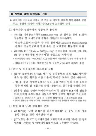 - 48 -
 지역별 협력 파트너십 구축
v 과학기술 선진국과 신흥국 및 중국 등 지역별 전략적 협력체계를 구축
하고, 통일에 대비한 과학기술·ICT분야 교류협력 준비
□ 과학기술 선진국과의 공동연구 활성화
◦ (韓-美) 미래창조과학부-NIH(보건연구원) 간 협력을 통해 BT분야
공동연구 및 국내연구자 창업을 지원(‘15년 20억원)하고,
- 반도체·로봇·나노·금속 등 4대 첨단제조(Advanced Manufacturing)
분야의 공동연구과제 발굴·추진 및 국제협력 활동경비 지원
◦ (韓-EU) EU ‘Horizon 2020(’14~‘20)’ 프로그램에 참여해 NT, ET,
BT 등 전략분야별 연구과제*
를 공동으로 기획·수행
* 나노안전성 관련 ‘NANOREG’, CO2 포집·처리 기술개발, 감염병 대응 연구 등
- ERC(유럽연구이사회) 기초연구분야 공동연구(30~40명 파견)도 추진
□ 중국 및 신흥국과의 파트너십 강화
◦ (韓·中 동반성장) K-Tech 행사 및 투자설명회 개최, ‘KIC 베이징’
개소 등 민간 협력을 위한 기술·인력·자금 교류의 장을 마련하고,
- ‘한·중 청년 창업프로젝트’ 등을 통해 7만여 명의 한인 유학생
등을 현지화 된 전문가로 양성․활용하고, 현지창업 활성화 추진
◦ (신흥국 진출) 중남미·아세안·아프리카 등 신흥국 ICT시장 진출을
위해 전략적 파트너십을 바탕으로 ‘ICT 글로벌 협력단’ 구성·파견
* 정책자문, 전문가파견, 교육 등 다양한 정책수단을 시스템적으로 연계
* (예시) 광통신망 구축, e-교육, 유해화학물유출사고 대응 솔루션등 패키지형 진출 추진
□ 통일 대비 남-북 교류협력 준비
◦ (과학기술) ‘남북 과학기술 교류협력계획’ 등 통일 이후 정책
방향 마련을 위한 기획연구 추진
◦ (ICT) 통일 후 ICT 인프라개선과 교류협력에 대비한 ‘민·관·연 정책
협의회’ 구성(2월) 및 ‘통일대비 ICT 인프라 구축방안’ 수립(3월)
 