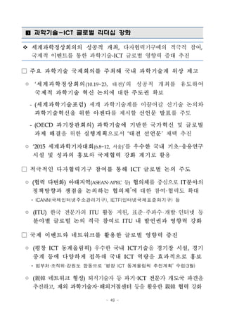 - 49 -
■ 과학기술-ICT 글로벌 리더십 강화
v 세계과학정상회의의 성공적 개최, 다자협력기구에의 적극적 참여,
국제적 이벤트를 통한 과학기술-ICT 글로벌 영향력 증대 추진
□ 주요 과학기술 국제회의를 주최해 국내 과학기술계 위상 제고
◦ ‘세계과학정상회의(10.19~23, 대전)’의 성공적 개최를 유도하여
국제적 과학기술 혁신 논의에 대한 주도권 확보
- (세계과학기술포럼) 세계 과학기술계를 이끌어갈 신기술 논의와
과학기술혁신을 위한 아젠다를 제시할 선언문 발표를 주도
- (OECD 과기장관회의) 과학기술에 기반한 국가혁신 및 글로벌
과제 해결을 위한 실행계획으로서 ‘대전 선언문’ 채택 추진
◦ ‘2015 세계과학기자대회(6.8~12, 서울)’를 우수한 국내 기초·응용연구
시설 및 성과의 홍보와 국제협력 강화 계기로 활용
□ 적극적인 다자협력기구 참여를 통해 ICT 글로벌 논의 주도
◦ (협력 다변화) 아태지역(ASEAN·APEC 등) 협의체를 중심으로 IT분야의
정책방향과 쟁점을 논의하는 협의체*
에 대한 참여·협력도 확대
* ICANN(국제인터넷주소관리기구), IETF(인터넷국제표준화기구) 등
◦ (ITU) 한국 전문가의 ITU 활동 지원, 표준 주파수 개발 인터넷 등
분야별 글로벌 논의 적극 참여로 ITU 내 발언권과 영향력 강화
□ 국제 이벤트와 네트워크를 활용한 글로벌 영향력 증진
◦ (평창 ICT 동계올림픽) 우수한 국내 ICT기술을 경기장 시설, 경기
중계 등에 다양하게 접목해 국내 ICT 역량을 효과적으로 홍보
* 범부처·조직위·강원도 합동으로 ‘평창 ICT 동계올림픽 추진계획’ 수립(3월)
◦ (親韓 네트워크 형성) 퇴직기술자 등 과기·ICT 전문가 개도국 파견을
추진하고, 재외 과학기술자·해외거점센터 등을 활용한 親韓 협력 강화
 