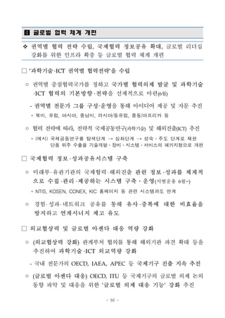 - 50 -
 글로벌 협력 체계 개편
v 권역별 협력 전략 수립, 국제협력 정보공유 확대, 글로벌 리더십
강화를 위한 인프라 확충 등 글로벌 협력 체계 개편
□ ‘과학기술 ICT 권역별 협력전략’을 수립
◦ 권역별 중점협력국가를 정하고 국가별 협력의제 발굴 및 과학기술
ICT 협력의 기본방향 전략을 선제적으로 마련(6월)
- 권역별 전문가 그룹 구성·운영을 통해 아이디어 제공 및 자문 추진
* 북미, 유럽, 아시아, 중남미, 러시아/동유럽, 중동/아프리카 등
◦ 협력 전략에 따라, 전략적 국제공동연구(과학기술) 및 해외진출(ICT) 추진
* (예시) 국제공동연구를 탐색단계 → 심화단계 → 성숙․주도 단계로 재편
단품 위주 수출을 기술개발․장비․시스템․서비스의 패키지형으로 개편
□ 국제협력 정보 성과공유시스템 구축
◦ 미래부 유관기관의 국제협력 해외진출 관련 정보 성과를 체계적
으로 수집 관리 제공하는 시스템 구축․운영(시범운용 6월~)
* NTIS, KOSEN, CONEX, KIC 홈페이지 등 관련 시스템과도 연계
◦ 경험 성과 네트워크 공유를 통해 유사 중복에 대한 비효율을
방지하고 연계시너지 제고 유도
□ 외교협상력 및 글로벌 아젠다 대응 역량 강화
◦ (외교협상력 강화) 관계부처 협의를 통해 해외기관 파견 확대 등을
추진하여 과학기술 ICT 외교역량 강화
- 국내 전문가의 OECD, IAEA, APEC 등 국제기구 진출 지속 추진
◦ (글로벌 아젠다 대응) OECD, ITU 등 국제기구의 글로벌 의제 논의
동향 파악 및 대응을 위한 ‘글로벌 의제 대응 기능’ 강화 추진
 