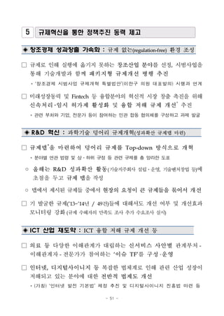 - 51 -
5 규제혁신을 통한 정책추진 동력 제고
◈ 창조경제 성과창출 가속화 : 규제 없는(regulation-free) 환경 조성
□ 규제로 인해 실행에 옮기지 못하는 창조산업 분야를 선정, 시범사업을
통해 기술개발과 함께 패키지형 규제개선 병행 추진
* ‘창조경제 시범사업 규제개혁 특별법안’(이한구 의원 대표발의) 시행과 연계
□ 미래성장동력 및 Fintech 등 융합분야의 혁신적 시장 창출 촉진을 위해
신속처리 임시 허가제 활성화 및 융합 저해 규제 개선*
추진
* 관련 부처와 기업, 전문가 등이 참여하는 민관 합동 협의체를 구성하고 과제 발굴
◈ R&D 혁신 : 과학기술 덩어리 규제개혁(성과확산 규제맵 마련)
□ 규제맵*
을 마련하여 덩어리 규제를 Top-down 방식으로 개혁
* 분야별 연관 법령 및 상․하위 규정 등 관련 규제를 총 망라한 도표
◦ 올해는 R&D 성과확산 활동(기술지주회사 설립ㆍ운영, 기술벤처창업 등)에
초점을 두고 규제 맵을 작성
◦ 맵에서 제시된 규제들 중에서 현장의 요청이 큰 규제들을 묶어서 개선
□ 기 발굴한 규제(’13~’14년 / 49건)들에 대해서도 개선 여부 및 개선효과
모니터링 강화(규제 수혜자의 만족도 조사 추가 수요조사 실시)
◈ ICT 산업 재도약 : ICT 융합 저해 규제 개선 등
□ 의료 등 다양한 이해관계가 대립하는 신서비스 사안별 관계부처-
이해관계자- 전문가가 참여하는 ‘이슈 TF’를 구성 운영
□ 인터넷, 디지털사이니지 등 복잡한 법체계로 인해 관련 산업 성장이
저해되고 있는 분야에 대한 전반적 법제도 개선
* (가칭) ‘인터넷 발전 기본법’ 제정 추진 및 디지털사이니지 진흥법 마련 등
 