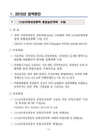 - 52 -
Ⅴ. 2015년 정책현안
1 ‘(가칭)미래성장동력 종합실천계획’수립
□ 개 요
◦ 현행 ‘미래성장동력 실행계획(’14.6월)’ 고도화를 위한 ‘(가칭)미래성장
동력 종합실천계획’ 수립 추진
* ’20년까지 각 분야의 추진단계별 구체적 목표(target)와 추진주체, 실천방법 등을 명시
□ 주요내용
◦ 기술개발, 인력양성, 인프라, 산업생태계, 규제개선 등 5대 영역으로
전문화·세분화하여 분야별 실행계획 수립
◦ 단계별(시기별)로 도출되는 기술·제품, 인력양성규모, 개선대상 규제 등
영역별 중간·최종목표를 구체적으로 설정
◦ 목표달성을 위한 정부·민간의 추진과제를 총망라하되, 과제별 이행
주체(부처, 연구소, 민간 등)와 이행수단(투자, 사업, 제도 등) 명시
◦ 미래성장동력 추진단이 중심이 되어 소관분야 실천계획을 수립하고,
관계부처는 관련 계획, 사업현황 등 기초자료 제공
□ 추진일정
◦ ‘(가칭)미래성장동력 종합실천계획’ 수립을 위한 가이드라인*
마련
및 추진단 내 TF 구성(2월)
* 작성원칙, 목차, 작성양식, 참고사례 등 포함
◦ ‘(가칭)미래성장동력 종합실천계획’ 초안 마련(2월)
◦ ‘(가칭)미래성장동력 종합실천계획’ 대내외 의견수렴 및 보완(3월)
◦ ‘(가칭)미래성장동력 종합실천계획’ 확정(4월)
 