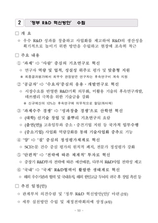 - 53 -
2 ‘정부 R&D 혁신방안’ 수립
□ 개 요
◦ 우수 R&D 성과를 창출하고 사업화를 제고하여 R&D의 생산성을
획기적으로 높이기 위한 방안을 수립하고 현장에 조속히 착근
□ 주요 내용
① ‘과제’ ⇨ ‘사람’ 중심의 기초연구로 혁신
◦ 연구자 역량 및 업적, 성실성 위주로 평가 및 맞춤형 지원
※ 최종결과평가에서 최우수 판정받은 연구자는 후속연구비 계속 지원
② ‘공급자’ ⇨ ‘수요자’중심의 응용․개발연구로 혁신
◦ 시장수요를 반영한 R&D기획 의무화, 미활용 기술의 후속연구개발,
데쓰밸리 극복을 위한 기술금융 강화
※ 신규예산의 10%는 후속연구에 의무적으로 할당(쿼터제)
③ ‘과제수주 경쟁’ ⇨ ‘성과창출 경쟁’으로 산학연 혁신
◦ (대학) 신기술 창업 및 풀뿌리 기초연구의 요람
◦ (출연(연)) 고유임무와 중소․중견기업 지원 등 국가적 임무수행
◦ (중소기업) 사업화 역량강화를 통해 기술사업화 중추로 기능
④ ‘양’ ⇨ ‘질’ 중심의 정성평가체계로 혁신
◦ SCI논문 건수 중심 평가의 원칙적 폐지, 전문가 정성평가 강화
⑤ ‘단편적’ ⇨ ‘전략에 따른 체계적’ 투자로 혁신
◦ 중장기 R&D투자 전략에 따른 예산배분, 다부처 R&D사업 전략성 제고
⑥ ‘국내’ ⇨ ‘국제’ R&D협력이 활발한 생태계로 혁신
◦ 해외우수기관과협력및국내유치, 해외한인고급두뇌의귀국후창업촉진등
□ 추진 일정(안)
◦ 관계부처 의견수렴 및 ‘정부 R&D 혁신방안(안)’ 마련(2월)
◦ 세부 실천방안 수립 및 재정전략회의에 상정(4월)
 