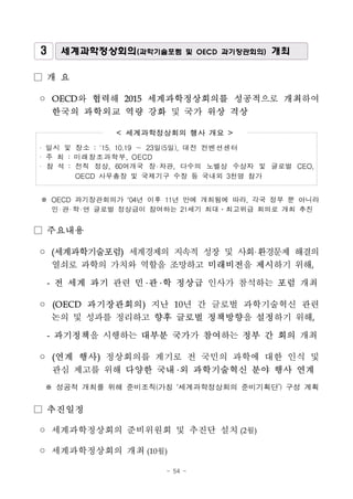 - 54 -
3 세계과학정상회의(과학기술포럼 및 OECD 과기장관회의) 개최
□ 개 요
◦ OECD와 협력해 2015 세계과학정상회의를 성공적으로 개최하여
한국의 과학외교 역량 강화 및 국가 위상 격상
< 세계과학정상회의 행사 개요 >
· 일시 및 장소 : '15. 10.19 ～ 23일(5일), 대전 컨벤션센터
· 주 최 : 미래창조과학부, OECD
· 참 석 : 전직 정상, 60여개국 장 차관, 다수의 노벨상 수상자 및 글로벌 CEO,
OECD 사무총장 및 국제기구 수장 등 국내외 3천명 참가
※ OECD 과기장관회의가 ‘04년 이후 11년 만에 개최됨에 따라, 각국 정부 뿐 아니라
민 관 학 연 글로벌 정상급이 참여하는 21세기 최대․최고위급 회의로 개최 추진
□ 주요내용
◦ (세계과학기술포럼) 세계경제의 지속적 성장 및 사회 환경문제 해결의
열쇠로 과학의 가치와 역할을 조망하고 미래비전을 제시하기 위해,
- 전 세계 과기 관련 민 관 학 정상급 인사가 참석하는 포럼 개최
◦ (OECD 과기장관회의) 지난 10년 간 글로벌 과학기술혁신 관련
논의 및 성과를 정리하고 향후 글로벌 정책방향을 설정하기 위해,
- 과기정책을 시행하는 대부분 국가가 참여하는 정부 간 회의 개최
◦ (연계 행사) 정상회의를 계기로 전 국민의 과학에 대한 인식 및
관심 제고를 위해 다양한 국내 외 과학기술혁신 분야 행사 연계
※ 성공적 개최를 위해 준비조직(가칭 ‘세계과학정상회의 준비기획단’) 구성 계획
□ 추진일정
◦ 세계과학정상회의 준비위원회 및 추진단 설치(2월)
◦ 세계과학정상회의 개최(10월)
 