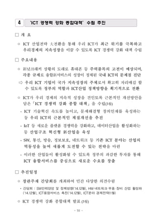 - 55 -
4 ‘ICT 경쟁력 강화 종합대책’수립 추진
□ 개 요
◦ ICT 산업전략 大전환을 통해 우리 ICT가 최근 위기를 극복하고
우리경제의 지속성장을 이끌 수 있도록 ICT 경쟁력 강화 대책 수립
□ 주요내용
◦ 新넛크래커 상황의 도래로 휴대폰 등 주력품목의 고전이 예상되며,
각종 규제로 융합新서비스의 성장이 정체된 국내 ICT의 문제점 진단
⇨ 우리 ICT 기업이 국가 지속성장의 주체로서 확고히 자리매김 할
수 있도록 정부의 역할과 ICT산업 정책방향을 획기적으로 전환
◦ ICT가 우리 경제의 지속적 성장을 견인토록 근본적인 개선방안을
담은「ICT 경쟁력 강화 종합 대책」을 수립(3월)
- ICT 기술혁신 속도를 높이고, 문제해결형 창의인재를 육성하는
등 우리 ICT의 근본적인 체질개선을 추진
- IoT 등 새로운 플랫폼 경쟁력을 강화하고, 데이터산업을 활성화하는
등 산업구조 혁신형 新산업을 육성
- SW, 통신, 방송, 정보보호, 네트워크 등 기존 ICT 분야는 산업의
역동성을 높여 새롭게 도전할 수 있는 전략을 마련
- 이러한 산업들이 활성화될 수 있도록 정부의 과감한 투자를 통해
ICT 융합서비스를 중심으로 새로운 수요를 창출
□ 추진일정
◦ 장관주재 간담회를 개최하여 민간 다양한 의견수렴
* 간담회 : SW인력양성 및 정책방향(`14.12월), HW·네트워크·부품 장비 산업 활성화
(`14.12월), ICT융합서비스 촉진(`14.12월), ICT분야 경제전략(1월)
◦ ICT 경쟁력 강화 종합대책 발표(3월)
 