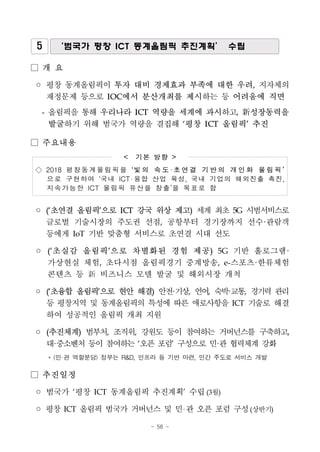 - 56 -
5 ‘범국가 평창 ICT 동계올림픽 추진계획’ 수립
□ 개 요
◦ 평창 동계올림픽이 투자 대비 경제효과 부족에 대한 우려, 지자체의
재정문제 등으로 IOC에서 분산개최를 제시하는 등 어려움에 직면
- 올림픽을 통해 우리나라 ICT 역량을 세계에 과시하고, 新성장동력을
발굴하기 위해 범국가 역량을 결집해 ‘평창 ICT 올림픽’ 추진
□ 주요내용
< 기본 방향 >
◇ 2018 평 창 동 계 올림 픽을 ‘빛의 속도·초연결 기반의 개인화 올림픽’
으로 구현하여 ‘국내 ICT 융합 산업 육성, 국내 기업의 해외진출 촉진,
지속가능한 ICT 올림픽 유산을 창출’을 목표로 함
◦ (‘초연결 올림픽’으로 ICT 강국 위상 제고) 세계 최초 5G 시범서비스로
글로벌 기술시장의 주도권 선점, 공항부터 경기장까지 선수·관람객
등에게 IoT 기반 맞춤형 서비스로 초연결 시대 선도
◦ (‘초실감 올림픽’으로 차별화된 경험 제공) 5G 기반 홀로그램·
가상현실 체험, 초다시점 올림픽경기 중계방송, e-스포츠·한류체험
콘텐츠 등 新 비즈니스 모델 발굴 및 해외시장 개척
◦ (‘초융합 올림픽’으로 현안 해결) 안전·기상, 언어, 숙박·교통, 경기력 관리
등 평창지역 및 동계올림픽의 특성에 따른 애로사항을 ICT 기술로 해결
하여 성공적인 올림픽 개최 지원
◦ (추진체계) 범부처, 조직위, 강원도 등이 참여하는 거버넌스를 구축하고,
대·중소벤처 등이 참여하는 ‘오픈 포럼’ 구성으로 민·관 협력체계 강화
* (민·관 역할분담) 정부는 R&D, 인프라 등 기반 마련, 민간 주도로 서비스 개발
□ 추진일정
◦ 범국가 ‘평창 ICT 동계올림픽 추진계획’ 수립(3월)
◦ 평창 ICT 올림픽 범국가 거버넌스 및 민 관 오픈 포럼 구성(상반기)
 