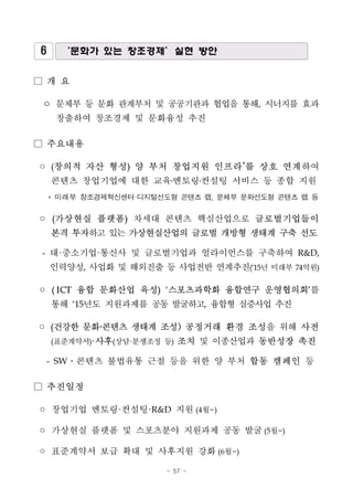 - 57 -
6 ‘문화가 있는 창조경제’실현 방안
□ 개 요
ㅇ 문체부 등 문화 관계부처 및 공공기관과 협업을 통해, 시너지를 효과
창출하여 창조경제 및 문화융성 추진
□ 주요내용
◦ (창의적 자산 형성) 양 부처 창업지원 인프라*
를 상호 연계하여
콘텐츠 창업기업에 대한 교육․멘토링․컨설팅 서비스 등 종합 지원
* 미래부 창조경제혁신센터·디지털선도형 콘텐츠 랩, 문체부 문화선도형 콘텐츠 랩 등
◦ (가상현실 플랫폼) 차세대 콘텐츠 핵심산업으로 글로벌기업들이
본격 투자하고 있는 가상현실산업의 글로벌 개방형 생태계 구축 선도
- 대·중소기업·통신사 및 글로벌기업과 얼라이언스를 구축하여 R&D,
인력양성, 사업화 및 해외진출 등 사업전반 연계추진(‘15년 미래부 74억원)
◦ ( ICT 융합 문화산업 육성) ‘스포츠과학화 융합연구 운영협의회’를
통해 ‘15년도 지원과제를 공동 발굴하고, 융합형 실증사업 추진
◦ (건강한 문화·콘텐츠 생태계 조성) 공정거래 환경 조성을 위해 사전
(표준계약서)·사후(상담·분쟁조정 등) 조치 및 이종산업과 동반성장 촉진
- SW․콘텐츠 불법유통 근절 등을 위한 양 부처 합동 캠페인 등
□ 추진일정
◦ 창업기업 멘토링·컨설팅·R&D 지원(4월~)
◦ 가상현실 플랫폼 및 스포츠분야 지원과제 공동 발굴(5월~)
◦ 표준계약서 보급 확대 및 사후지원 강화(6월~)
 