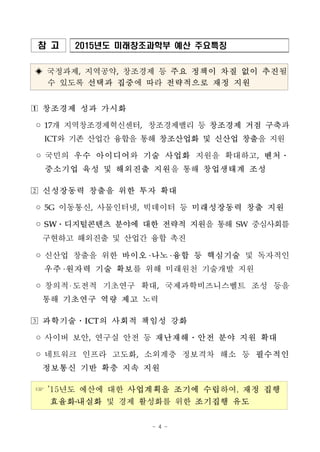 - 4 -
참 고 2015년도 미래창조과학부 예산 주요특징
◈ 국정과제, 지역공약, 창조경제 등 주요 정책이 차질 없이 추진될
수 있도록 선택과 집중에 따라 전략적으로 재정 지원
□1 창조경제 성과 가시화
◦17개 지역창조경제혁신센터, 창조경제밸리 등 창조경제 거점 구축과
ICT와 기존 산업간 융합을 통해 창조산업화 및 신산업 창출을 지원
◦국민의 우수 아이디어와 기술 사업화 지원을 확대하고, 벤처․
중소기업 육성 및 해외진출 지원을 통해 창업생태계 조성
□2 신성장동력 창출을 위한 투자 확대
◦5G 이동통신, 사물인터넷, 빅데이터 등 미래성장동력 창출 지원
◦SW․디지털콘텐츠 분야에 대한 전략적 지원을 통해 SW 중심사회를
구현하고 해외진출 및 산업간 융합 촉진
◦신산업 창출을 위한 바이오 나노 융합 등 핵심기술 및 독자적인
우주 원자력 기술 확보를 위해 미래원천 기술개발 지원
◦창의적 도전적 기초연구 확대, 국제과학비즈니스벨트 조성 등을
통해 기초연구 역량 제고 노력
□3 과학기술․ICT의 사회적 책임성 강화
◦사이버 보안, 연구실 안전 등 재난재해․안전 분야 지원 확대
◦네트워크 인프라 고도화, 소외계층 정보격차 해소 등 필수적인
정보통신 기반 확충 지속 지원
☞ ’15년도 예산에 대한 사업계획을 조기에 수립하여, 재정 집행
효율화․내실화 및 경제 활성화를 위한 조기집행 유도
 