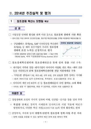 - 5 -
Ⅱ. 2014년 추진실적 및 평가
1 창조경제 확산의 모멘텀 확보
성 과
□ 기업성장 단계별 활성화 대책 마련 등으로 창조경제 생태계 기반 확충
* 벤처·창업 자금 생태계 선순환(13.5월), 중소기업 재도전(13.10월), 한국형 히든챔피언 육성(14.10월) 등
◦ 구글캠퍼스 유치(5월), SAP 디자인싱킹 혁신센터
유치(9월) 등 해외 유수기업이 우리의 창조경제
생태계 조성 노력을 긍정적으로 평가
* 한국의 창업부문 순위가 대폭 상승(‘13년 34위 →’14년 17위)
(World bank, 세계 기업환경평가(Doing Business 2015))
한국의 창업부문 세계순위
□ 창조경제혁신센터와 창조경제타운을 통해 성과 창출 기반 구축
◦ 대기업이 지역내 창업․벤처기업의 아이디어 사업화, 판로 확보․해외 진출
등을 지원하도록 17개 창조경제혁신센터별 전담 지원체계를 구축
- 기개소한 센터(대구 3월, 대전 4월, 전북 11월, 경북 12월)를 통한 성과도 가시화
* 45개 (예비)기업 입주·인큐베이팅, 투자펀드 조성(1,600억원 규모) 등
◦ 아이디어 제안 1만 8천여 건 등 창조경제타운의 국민 참여도 크게 확대
* 사이트 방문 수 126만여명, 회원 수 5만여명, 사업화 지원 1,600여건 등
미흡한 점
□ 창업생태계 조성의 가시적 성과에 비해, 신산업․신기술 창출 성과 부족
◦ 복잡한 규제로 창의적 시제품과 신서비스의 시범 적용에 애로가
발생하거나, 다양한 혁신 자원(공공연구기관 등)의 연계 활용에도 한계
□ 중앙부처, 지자체 등의 개별적·단편적 창조경제 정책·사업 추진 지속
* 정책·사업을 조정할 수 있는 범부처 예산 연계·조정 체계가 부재
 