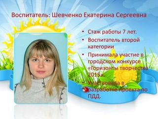 Воспитатель: Шевченко Екатерина Сергеевна
• Стаж работы 7 лет.
• Воспитатель второй
категории
• Принимала участие в
городском конкурсе
«Горизонты творчества
2015».
• Участвовала в
разработке проекта по
ПДД.
 