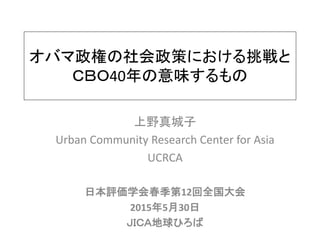オバマ政権の社会政策における挑戦と
ＣＢＯ40年の意味するもの
上野真城子
Urban Community Research Center for Asia
UCRCA
日本評価学会春季第12回全国大会
2015年5月30日
ＪＩＣＡ地球ひろば
 