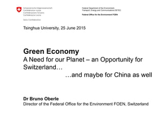 Federal Department of the Environment,
Transport, Energy and Communications DETEC
Federal Office for the Environment FOEN
Tsinghua University, 25 June 2015
Green Economy
A Need for our Planet – an Opportunity for
Switzerland…
…and maybe for China as well
Dr Bruno Oberle
Director of the Federal Office for the Environment FOEN, Switzerland
 