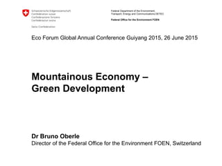 Federal Department of the Environment,
Transport, Energy and Communications DETEC
Federal Office for the Environment FOEN
Eco Forum Global Annual Conference Guiyang 2015, 26 June 2015
Mountainous Economy –
Green Development
Dr Bruno Oberle
Director of the Federal Office for the Environment FOEN, Switzerland
 