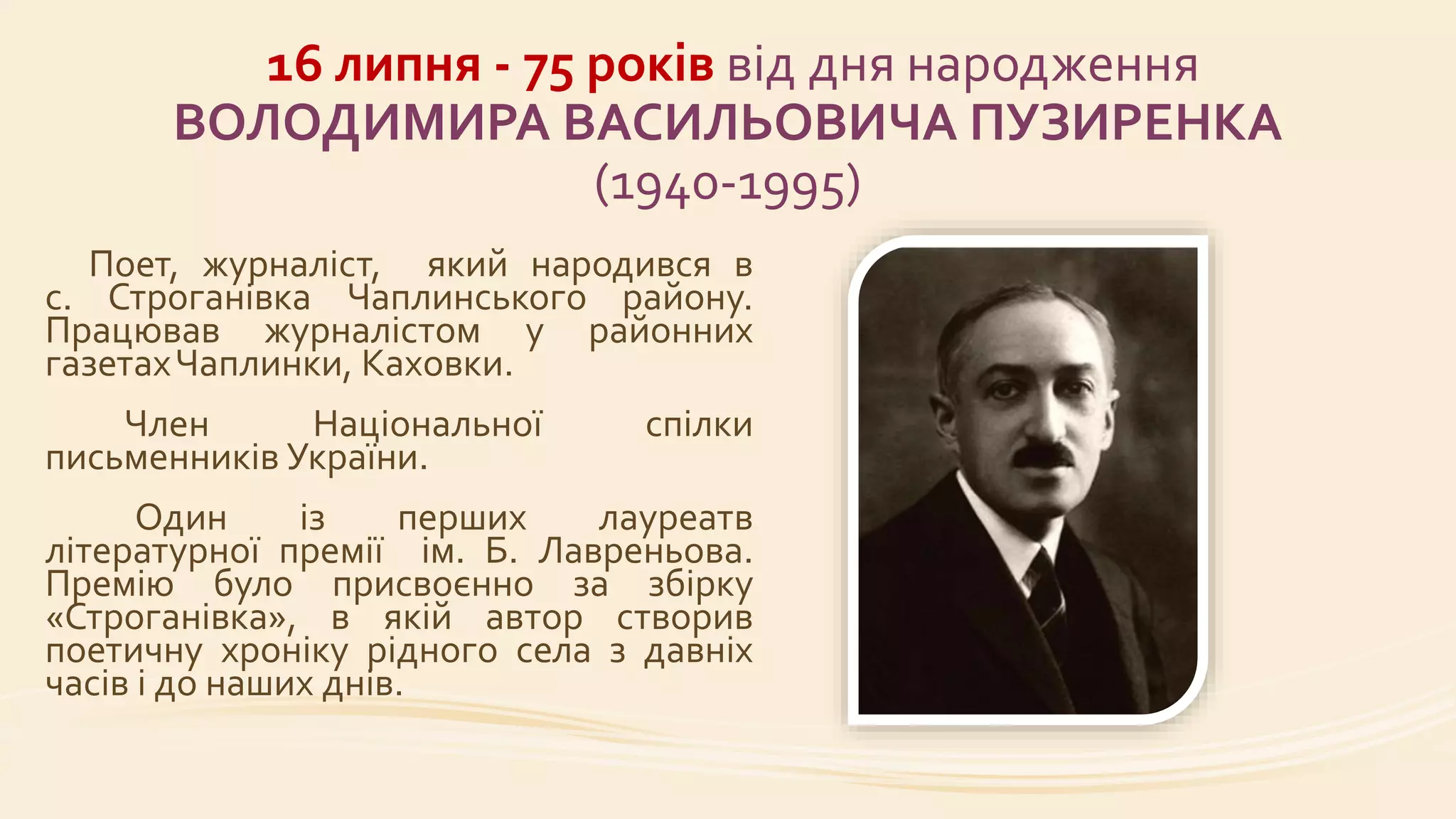 16 липня - 75 років від дня народження
ВОЛОДИМИРА ВАСИЛЬОВИЧА ПУЗИРЕНКА
(1940-1995)
Поет, журналіст, який народився в
с. Строганівка Чаплинського району.
Працював журналістом у районних
газетахЧаплинки, Каховки.
Член Національної спілки
письменників України.
Один із перших лауреатв
літературної премії ім. Б. Лавреньова.
Премію було присвоєнно за збірку
«Строганівка», в якій автор створив
поетичну хроніку рідного села з давніх
часів і до наших днів.
 