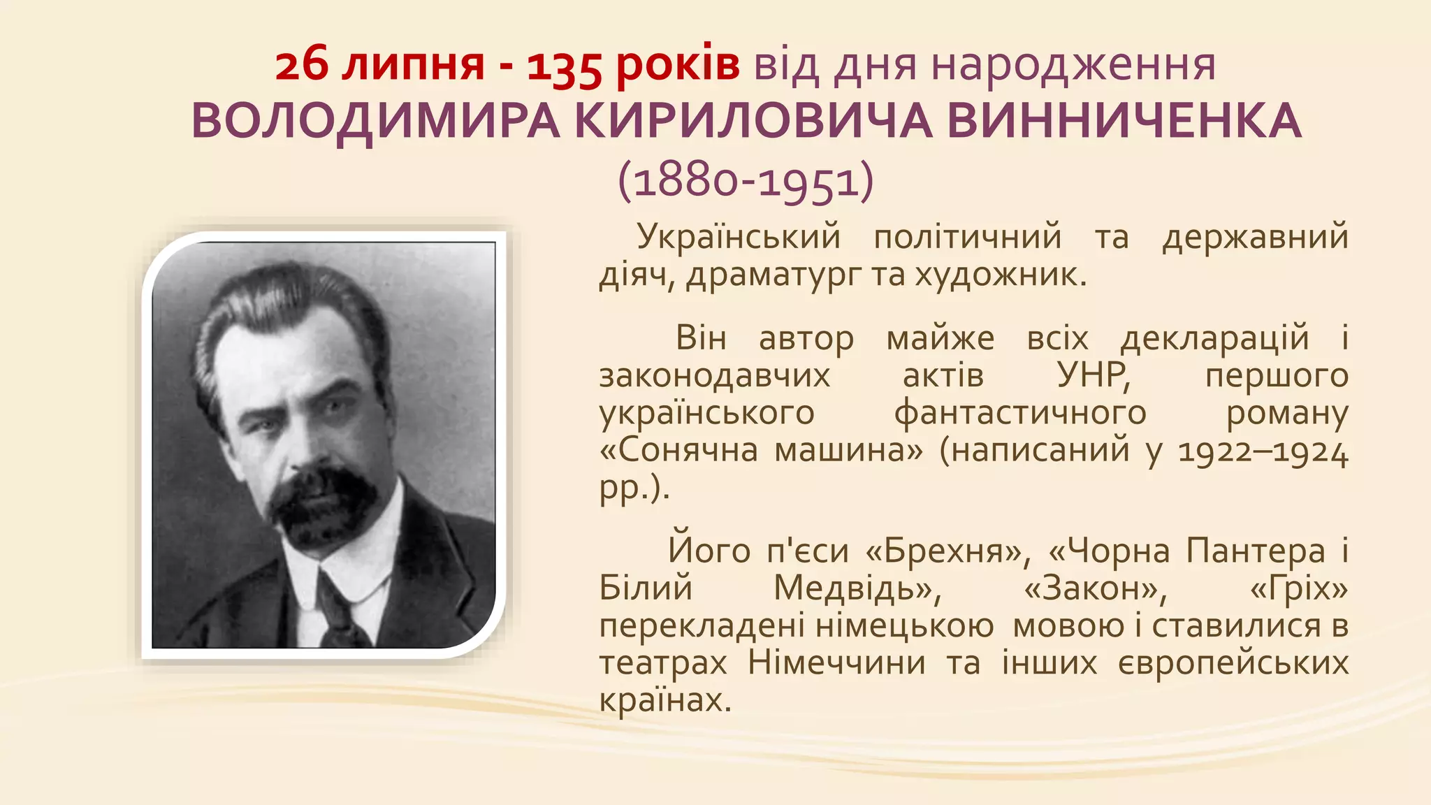 26 липня - 135 років від дня народження
ВОЛОДИМИРА КИРИЛОВИЧА ВИННИЧЕНКА
(1880-1951)
Український політичний та державний
діяч, драматург та художник.
Він автор майже всіх декларацій і
законодавчих актів УНР, першого
українського фантастичного роману
«Сонячна машина» (написаний у 1922–1924
рр.).
Його п'єси «Брехня», «Чорна Пантера і
Білий Медвідь», «Закон», «Гріх»
перекладені німецькою мовою і ставилися в
театрах Німеччини та інших європейських
країнах.
 