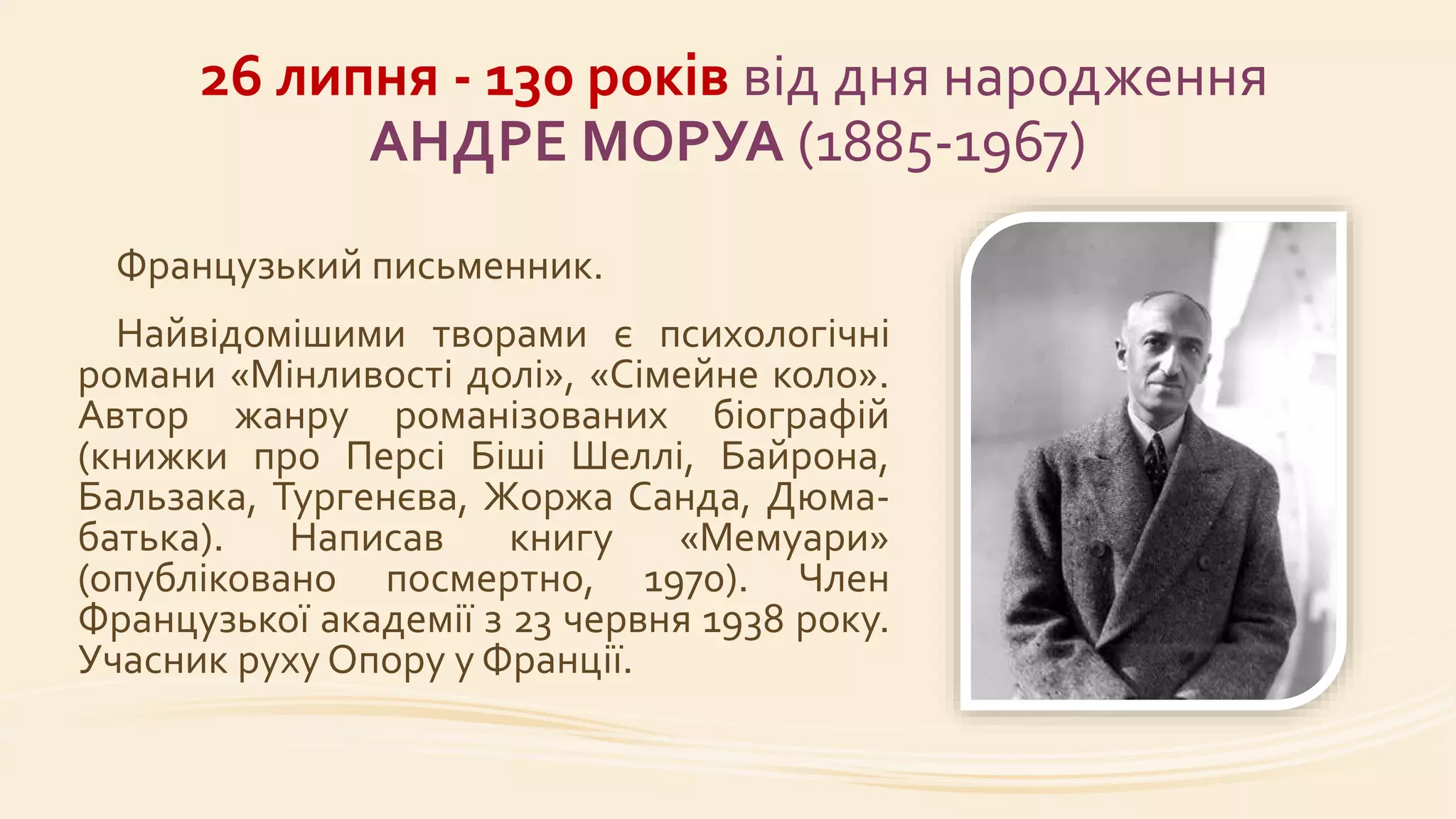 26 липня - 130 років від дня народження
АНДРЕ МОРУА (1885-1967)
Французький письменник.
Найвідомішими творами є психологічні
романи «Мінливості долі», «Сімейне коло».
Автор жанру романізованих біографій
(книжки про Персі Біші Шеллі, Байрона,
Бальзака, Тургенєва, Жоржа Санда, Дюма-
батька). Написав книгу «Мемуари»
(опубліковано посмертно, 1970). Член
Французької академії з 23 червня 1938 року.
Учасник руху Опору у Франції.
 
