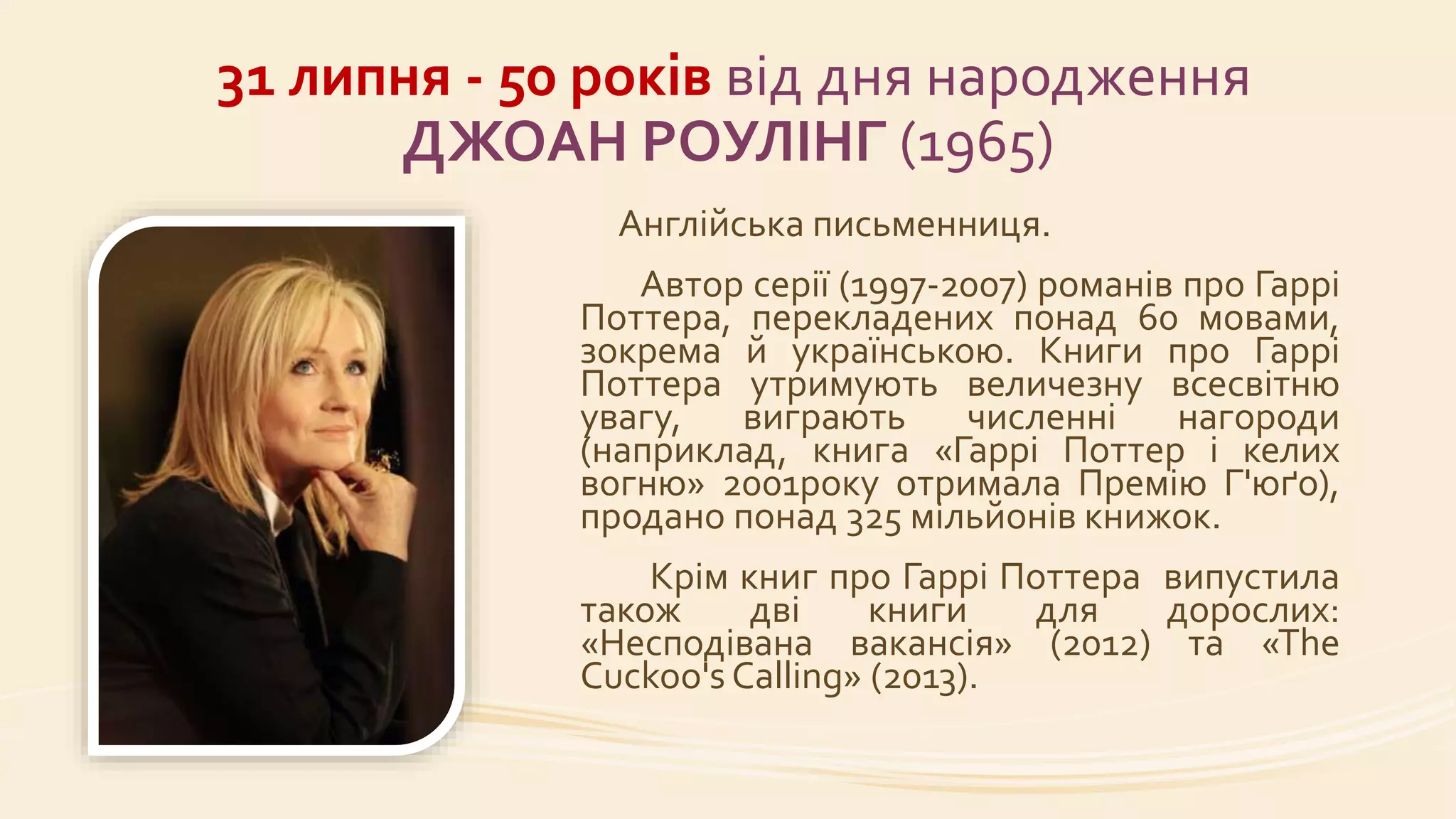 31 липня - 50 років від дня народження
ДЖОАН РОУЛІНГ (1965)
Англійська письменниця.
Автор серії (1997-2007) романів про Гаррі
Поттера, перекладених понад 60 мовами,
зокрема й українською. Книги про Гаррі
Поттера утримують величезну всесвітню
увагу, виграють численні нагороди
(наприклад, книга «Гаррі Поттер і келих
вогню» 2001року отримала Премію Г'юґо),
продано понад 325 мільйонів книжок.
Крім книг про Гаррі Поттера випустила
також дві книги для дорослих:
«Несподівана вакансія» (2012) та «The
Cuckoo's Calling» (2013).
 