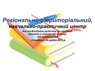 навчально-практичний центр
Регіонально-територіальний,
для професійного розвитку та ліквідації
прогалин у знаннях без відриву
від виробництва
створений 24 грудня 2013 р.
 