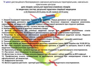 V цикл дистанційного безперервного навчання регіонально-територіальним, навчально-
практичним центром
для лікарів загальної практики-сімейних лікарів
та медичних сестер загальної практики сімейної медицини
з 30 березня 2015 року по 28 травня 2015 року
Тематика:
1. Закриті та відкриті переломи. Травми м’яких тканин. Перша допомога та дії медичної сестри.
2. Невідкладна допомога при гострих отруєннях. Екзогенні отруєння: отруєння алкоголем,
наркотиками. дії медичної сестри при наданні невідкладної допомоги при отруєнні грибами.
3. Порушення серцевого ритму - сучасні методи лікування
4. Невідкладна хірургія в практиці сімейного лікаря
5. Дитяча гінекологія. Дії сімейної медичної сестри при виявленні загрозливих станів
гінекологічної патології. Особливості диспансерного нагляду за дівчатками-підлітками.
6. Патронаж та скринінгове обстеження вагітних в роботі сімейної медичної сестри. Надання
необхідної допомоги вагітним жінкам з різним ступенем ризику.
7. Урологічні захворювання у практиці сімейного лікаря. Остеопороз - хвороба цивілізації.
8. Токсичні гепатити - аспекти патогенезу та лікування
9. Сучасний підхід до імунопрофілактики дитячого населення (наказ МОЗ України від 16.09.2011р.
№ 595 «Про порядок проведення профілактичних щеплень в Україні та контроль якості й обігу
медичних імунобіологічних препаратів»).
10. Бронхіальна астма - сучасні підходи до тактики лікування та диспансерного спостереження.
11. Рак легені - його лікування та ускладнення.
12. Дотестове та після тестове консультування при обстежені і заборі аналізів на ВІЧ-інфекції.
13. Профілактика очного травматизму та долікарська допомога при невідкладних станах в
офтальмології. дії медсестри.
14. Нефропатія вагітних.
15. Вегето-судинна дистонія - критерії діагностики і тактики медичного спостереження.
 
