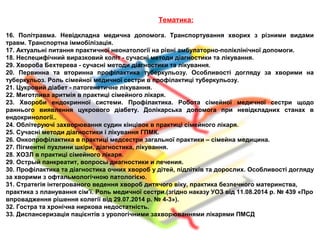 Тематика:
16. Політравма. Невідкладна медична допомога. Транспортування хворих з різними видами
травм. Транспортна іммобілізація.
17. Актуальні питання практичної неонатології на рівні амбулаторно-поліклінічної допомоги.
18. Неспецифічний виразковий коліт - сучасні методи діагностики та лікування.
29. Хвороба Бехтерева - сучасні методи діагностики та лікування.
20. Первинна та вторинна профілактика туберкульозу. Особливості догляду за хворими на
туберкульоз. Роль сімейної медичної сестри в профілактиці туберкульозу.
21. Цукровий діабет - патогенетичне лікування.
22. Миготлива аритмія в практиці сімейного лікаря.
23. Хвороби ендокринної системи. Профілактика. Робота сімейної медичної сестри щодо
раннього виявлення цукрового діабету. Долікарська допомога при невідкладних станах в
ендокринології..
24. Облітеруючі захворювання судин кінцівок в практиці сімейного лікаря.
25. Сучасні методи діагностики і лікування ГПМК.
26. Онкопрофілактика в практиці медсестри загальної практики – сімейна медицина.
27. Пігментні пухлини шкіри, діагностика, лікування.
28. ХОЗЛ в практиці сімейного лікаря.
29. Острый панкреатит, вопросы диагностики и лечения.
30. Профілактика та діагностика очних хвороб у дітей, підлітків та дорослих. Особливості догляду
за хворими з офтальмологічною патологією.
31. Стратегія інтегрованого ведення хвороб дитячого віку, практика безпечного материнства,
практика з планування сім’ї. Роль медичної сестри.(згідно наказу УОЗ від 11.08.2014 р. № 439 «Про
впровадження рішення колегії від 29.07.2014 р. № 4-3»).
32. Гостра та хронічна ниркова недостатність.
33. Диспансеризація пацієнтів з урологічними захворюваннями лікарями ПМСД
 