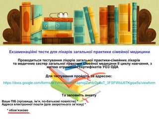 Проводиться тестування лікарів загальної практики-сімейних лікарів
та медичних сестер загальної практики сімейної медицини ІІ циклу навчання, з
метою отримання сертифікатів УОЗ ОДА
Екзаменаційні тести для лікарів загальної практики сімейної медицини
Для тестування пройдіть за адресою:
https://docs.google.com/forms/d/1VHx2eatiHI73amqiZahtzDp8xT_3FSFWtdJ6TKgqw5s/viewform
Та заповніть анкету
Ваше ПІБ (прізвище, ім’я, по-батькові повністю) *
Адреса електронної пошти (для зворотнього зв’язку) *
* обов’язково
 