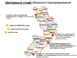 Центральні студії обласного підпорядкування:
м. Одеса, вул.. Князівська, 10,
(3-й поверх, 305 аудиторія) (КУ
«Одеське обласне базове
медичне училище»).
м. Котовск, проспект Перемоги23,
(конферензал на 1 поверсі) (Котовська міська
лікарня)
м. Білгород-Дністровський, вул..
Московська, 2, (конференцзал на 1
поверсі стоматологічної поліклініки) (КЗ
«Білгород-Дністровська міськрайонна
багатопрофільна лікарня»).
м. Ізмаїл, вул.. Железнякова, 182 (цокольний поверх
стаціонару, зал телемедицини) (Дунайська басейнова лікарня на
водному транспорті)
Студії при ЦПМСД (25 студій)
Іллічівськ
Тарутине
Студії при ЦРЛ (26 студій)
Інші (85 точек)
 
