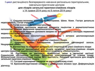 Тематика:
1. Серцево-легенева реанімація. Політравма. Шоки. Коми. Гостра дихальна
недостатність. Гострі отруєння.
2. Гострі психози. Депресивні розлади.
3. Локальні протоколи медичної допомоги пацієнтам з дерматологічною
патологією. Основи виявлення предонкопатології шкіри.
4. Організація надання допомоги хворим на туберкульоз у закладах первинної
медико-санітарної допомоги
5. Профілактика онкологічних захворювань і активна диспансеризація
населення.
6. Питання пульмонології в практиці сімейного лікаря.
7. Цукровий діабет. Ускладнення. Захворювання щитовидної залози.
Нецукровий діабет.
8. Діагностика та лікування артеріальної гіпертензії на рівні сімейного лікаря
9. Методичні рекомендації для лікарів загальної практики-сімейних лікарів
центрів первинної медико-санітарної допомоги по розділу «Неонатологія».
10. Підготовка до вагітності. Фізіологічні зміни в організмі вагітної.
Скринінгове обстеження вагітних. Динамічне спостереження за станом плоду.
Фізіологічний післяпологовий період. ВІЧ і вагітність. Локальні протоколи для лікарів
загальної практики-сімейних лікарів.
11. Гострий коронарний синдром на догоспітальному етапі.
12. Бронхообструктивний синдром у дітей різних вікових груп. Диференціація
діагнозу.
І цикл дистанційного безперервного навчання регіонально-територіальним,
навчально-практичним центром
для лікарів загальної практики-сімейних лікарів
з 14 травня 2014 року по 9 липня 2014 року)
 