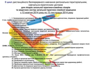 ІІ цикл дистанційного безперервного навчання регіонально-територіальним,
навчально-практичним центром
для лікарів загальної практики-сімейних лікарів
та медичних сестер загальної практики сімейної медицини
з 13 жовтня 2014 року по 13 листопада 2014 року
Тематика:
1. Захворювання щитовидної залози: гіпотиреоз, тиреодити-діагностика, лікування. Цукровий діабет
ІІ тип, підбір сахарознижуючих препаратів.
2. Невідкладні стани:
- анафілактичний шок
- отруєння грибами
- отруєння сурогатами
- зупинка серця. Тактика ведення хворих, що перенесли ТЕЛА
3. Дерматити. Локальні протоколи медичної допомоги пацієнтам з дерматологічною патологією.
Основи виявлення предонкопатології шкіри.
4. ХОЗЛ. Бронхіальна астма, тактика ведення та лікування хворих.
5. Клімактеричний період та менопауза.
6. Лікування неускладнених гіпертензівних кризів.
7. Стеогепатити. Сучасні підходи до діагностики та лікуванню.
8. Скринінгове обстеження вагітних. Динамічне спостереження за станом плоду.
9. Лікування і діагностика вертебро-базілярного синдрому. Спостереження і лікування хворих після
ОНМК. Плексіти. Ангіопатії.
10. Сучасні принципи хірургічного лікування хворих остеоартрозом і ревматоїдним артритом.
11. Неонатальна жовтяниця новонароджених.
12. Очні хвороби. Коньюктевити. Блефаріти.
13. Обструктивний бронхіт у дітей.
14. Наказ МОЗ України від 11.08.2014 № 551 «Про удосконалення проведення профілактичних
щеплень в Україні».
15. Зміни в організмі вагітних. Підготовка до пологів.
16. Особливості остеопорозу.
17. Хронічні хвороби нирок. Діабетична нефропатія. Ураження нирок при цукровому діабеті.
18. Проблеми наркологічних захворювань. Діагностика та лікування.
19. Діагностика та лікування хронічного білярного панкреатиту.
20. Сучасна діагностика та лікування цирозу печінки.
 