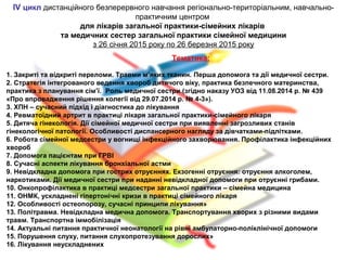 ІV цикл дистанційного безперервного навчання регіонально-територіальним, навчально-
практичним центром
для лікарів загальної практики-сімейних лікарів
та медичних сестер загальної практики сімейної медицини
з 26 січня 2015 року по 26 березня 2015 року
Тематика:
1. Закриті та відкриті переломи. Травми м’яких тканин. Перша допомога та дії медичної сестри.
2. Стратегія інтегрованого ведення хвороб дитячого віку, практика безпечного материнства,
практика з планування сім’ї. Роль медичної сестри.(згідно наказу УОЗ від 11.08.2014 р. № 439
«Про впровадження рішення колегії від 29.07.2014 р. № 4-3»).
3. ХПН – сучасний підхід і діагностика до лікування
4. Ревматоїдний артрит в практиці лікаря загальної практики-сімейного лікаря
5. Дитяча гінекологія. Дії сімейної медичної сестри при виявленні загрозливих станів
гінекологічної патології. Особливості диспансерного нагляду за дівчатками-підлітками.
6. Робота сімейної медсестри у вогнищі інфекційного захворювання. Профілактика інфекційних
хвороб
7. Допомога пацієнтам при ГРВІ
8. Сучасні аспекти лікування бронхіальної астми
9. Невідкладна допомога при гострих отруєннях. Екзогенні отруєння: отруєння алкоголем,
наркотиками. Дії медичної сестри при наданні невідкладної допомоги при отруєнні грибами.
10. Онкопрофілактика в практиці медсестри загальної практики – сімейна медицина
11. ОНМК, ускладнені гіпертонічні кризи в практиці сімейного лікаря
12. Особливості остеопорозу, сучасні принципи лікування»
13. Політравма. Невідкладна медична допомога. Транспортування хворих з різними видами
травм. Транспортна іммобілізація
14. Актуальні питання практичної неонатології на рівні амбулаторно-поліклінічної допомоги
15. Порушення слуху, питання слухопротезування дорослих»
16. Лікування неускладнених
 