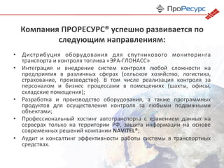 Компания	
  ПРОРЕСУРС®	
  успешно	
  развивается	
  по	
  
следующим	
  направлениям:	
  
•  Дистрибуция	
   оборудования	
   для	
   спутникового	
   мониторинга	
  
транспорта	
  и	
  контроля	
  топлива	
  «ЭРА-­‐ГЛОНАСС»	
  
•  Интеграция	
   и	
   внедрение	
   систем	
   контроля	
   любой	
   сложности	
   на	
  
предприятия	
   в	
   различных	
   сферах	
   (сельское	
   хозяйство,	
   логистика,	
  
страхование,	
   производство).	
   В	
   том	
   числе	
   реализация	
   контроля	
   за	
  
персоналом	
   и	
   бизнес	
   процессами	
   в	
   помещениях	
   (шахты,	
   офисы,	
  
складские	
  помещения);	
  
•  Разработка	
   и	
   производство	
   оборудования,	
   а	
   также	
   программных	
  
продуктов	
   для	
   осуществления	
   контроля	
   за	
   любыми	
   подвижными	
  
объектами;	
  
•  Профессиональный	
   хостинг	
   автотранспорта	
   с	
   хранением	
   данных	
   на	
  
серверах	
   только	
   на	
   территории	
   РФ,	
   защита	
   информации	
   на	
   основе	
  
современных	
  решений	
  компании	
  NAVITEL®;	
  
•  Аудит	
   и	
   консалтинг	
   эффективности	
   работы	
   системы	
   в	
   транспортных	
  
средствах.	
  
 