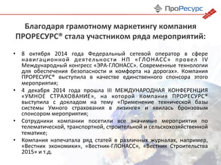Благодаря	
  грамотному	
  маркетингу	
  компания	
  
ПРОРЕСУРС®	
  стала	
  участником	
  ряда	
  мероприятий:	
  
•  8	
   октября	
   2014	
   года	
   Федеральный	
   сетевой	
   оператор	
   в	
   сфере	
  
навигационной	
   деятельности	
   НП	
   «ГЛОНАСС»	
   провел	
   IV	
  
Международный	
  конгресс	
  «ЭРА-­‐ГЛОНАСС».	
  Современные	
  технологии	
  
для	
   обеспечения	
   безопасности	
   и	
   комфорта	
   на	
   дорогах».	
   Компания	
  
ПРОРЕСУРС®	
   выступила	
   в	
   качестве	
   единственного	
   спонсора	
   этого	
  
мероприятия;	
  
•  4	
   декабря	
   2014	
   года	
   прошла	
   III	
   МЕЖДУНАРОДНАЯ	
   КОНФЕРЕНЦИЯ	
  
«УМНОЕ	
   СТРАХОВАНИЕ»,	
   на	
   которой	
   Компания	
   ПРОРЕСУРС®	
  
выступила	
   с	
   докладом	
   на	
   тему	
   «Применение	
   технической	
   базы	
  
системы	
   Умного	
   страхования	
   в	
   лизинге»	
   и	
   явилась	
   бронзовым	
  
спонсором	
  мероприятия;	
  
•  Сотрудники	
   компании	
   посетили	
   все	
   значимые	
   мероприятия	
   по	
  
телематической,	
  транспортной,	
  строительной	
  и	
  сельскохозяйственной	
  
тематике;	
  
•  Компания	
   напечатала	
   ряд	
   статей	
   в	
   различных	
   журналах,	
   например,	
  
«Вестник	
   экономики»,	
   «Вестник-­‐ГЛОНАСС»,	
   «Вестник	
   Строительства	
  
2015»	
  и	
  т.д.	
  
 
