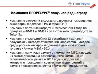 Компания	
  ПРОРЕСУРС®	
  получила	
  ряд	
  наград:	
  
•  Компанию	
  включили	
  в	
  состав	
  справочника	
  поставщиков	
  
сахаропроизводителей	
  РФ	
  и	
  стран	
  СНГ;	
  
•  Компания	
  получила	
  награду	
  «Открытие	
  2013	
  года	
  по	
  
продажам	
  ФМ11	
  и	
  ФМ12»	
  от	
  литовского	
  производителя	
  
Teltonika;	
  
•  Компания	
  стала	
  одной	
  из	
  12	
  российских	
  компаний,	
  
получившей	
  награду	
  от	
  компании	
  Omnicomm	
  –	
  лидера	
  
среди	
  российских	
  производителей	
  датчиков	
  уровня	
  
топлива	
  «Акулы	
  М2М»	
  2014г;	
  
•  Компания	
  получила	
  грамоту	
  от	
  компании	
  МТС,	
  как	
  одна	
  
из	
  самых	
  динамично	
  развивающихся	
  компаний	
  на	
  
телематическом	
  рынке	
  в	
  2014	
  году	
  и	
  подписала	
  
контракт	
  о	
  проведении	
  совместных	
  мероприятий	
  в	
  
рамках	
  повышения	
  качества	
  обслуживания	
  клиентов.	
  
 
