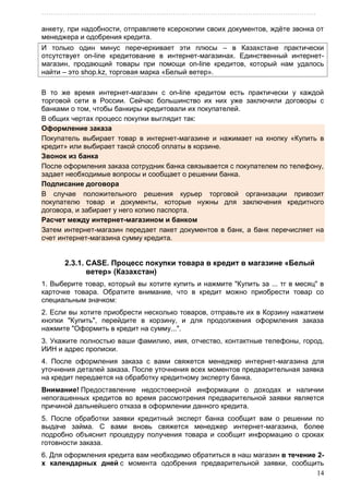 ………………………………………………………………………………………………………
14
анкету, при надобности, отправляете ксерокопии своих документов, ждѐте звонка от
менеджера и одобрения кредита.
И только один минус перечеркивает эти плюсы – в Казахстане практически
отсутствует on-line кредитование в интернет-магазинах. Единственный интернет-
магазин, продающий товары при помощи on-line кредитов, который нам удалось
найти – это shop.kz, торговая марка «Белый ветер».
В то же время интернет-магазин с on-line кредитом есть практически у каждой
торговой сети в России. Сейчас большинство их них уже заключили договоры с
банками о том, чтобы банкиры кредитовали их покупателей.
В общих чертах процесс покупки выглядит так:
Оформление заказа
Покупатель выбирает товар в интернет-магазине и нажимает на кнопку «Купить в
кредит» или выбирает такой способ оплаты в корзине.
Звонок из банка
После оформления заказа сотрудник банка связывается с покупателем по телефону,
задает необходимые вопросы и сообщает о решении банка.
Подписание договора
В случае положительного решения курьер торговой организации привозит
покупателю товар и документы, которые нужны для заключения кредитного
договора, и забирает у него копию паспорта.
Расчет между интернет-магазином и банком
Затем интернет-магазин передает пакет документов в банк, а банк перечисляет на
счет интернет-магазина сумму кредита.
2.3.1. CASE. Процесс покупки товара в кредит в магазине «Белый
ветер» (Казахстан)
1. Выберите товар, который вы хотите купить и нажмите "Купить за ... тг в месяц" в
карточке товара. Обратите внимание, что в кредит можно приобрести товар со
специальным значком:
2. Если вы хотите приобрести несколько товаров, отправьте их в Корзину нажатием
кнопки "Купить", перейдите в корзину, и для продолжения оформления заказа
нажмите "Оформить в кредит на сумму...".
3. Укажите полностью ваши фамилию, имя, отчество, контактные телефоны, город,
ИИН и адрес прописки.
4. После оформления заказа с вами свяжется менеджер интернет-магазина для
уточнения деталей заказа. После уточнения всех моментов предварительная заявка
на кредит передается на обработку кредитному эксперту банка.
Внимание! Предоставление недостоверной информации о доходах и наличии
непогашенных кредитов во время рассмотрения предварительной заявки является
причиной дальнейшего отказа в оформлении данного кредита.
5. После обработки заявки кредитный эксперт банка сообщит вам о решении по
выдаче займа. С вами вновь свяжется менеджер интернет-магазина, более
подробно объяснит процедуру получения товара и сообщит информацию о сроках
готовности заказа.
6. Для оформления кредита вам необходимо обратиться в наш магазин в течение 2-
х календарных дней с момента одобрения предварительной заявки, сообщить
 